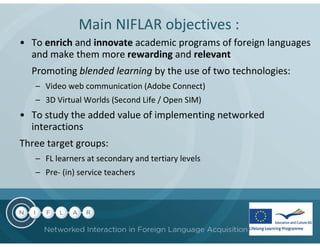 Main NIFLAR objectives :
• To enrich and innovate academic programs of foreign languages
  and make them more rewarding and relevant
  Promoting blended learning by the use of two technologies:
   – Video web communication (Adobe Connect)
   – 3D Virtual Worlds (Second Life / Open SIM)
• To study the added value of implementing networked
  interactions
Three target groups:
   – FL learners at secondary and tertiary levels
   – Pre- (in) service teachers
 