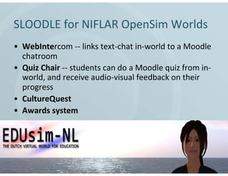 SLOODLE for NIFLAR OpenSim Worlds
• WebIntercom -- links text-chat in-world to a Moodle
  chatroom
• Quiz Chair -- students can do a Moodle quiz from in-
  world, and receive audio-visual feedback on their
  progress
• CultureQuest
• Awards system
 