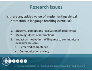 Research issues
Is there any added value of implementing virtual
   interaction in language teaching curricula?

  1. Students’ perceptions (evaluation of experiences)
  2. Meaningfulness of interactions
  3. Impact on motivation: Willingness to communicate
      (MacIntyre et al. 2001)
     •   Perceived competence
     •   Communication anxiety
 