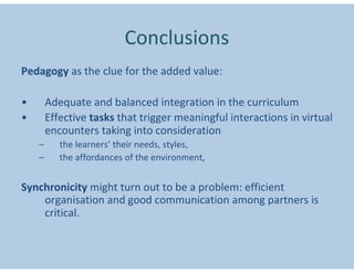 Conclusions
Pedagogy as the clue for the added value:

•       Adequate and balanced integration in the curriculum
•       Effective tasks that trigger meaningful interactions in virtual
        encounters taking into consideration
    –      the learners’ their needs, styles,
    –      the affordances of the environment,


Synchronicity might turn out to be a problem: efficient
    organisation and good communication among partners is
    critical.
 