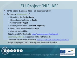 EU-Project ‘NIFLAR’
• Time span: 1 January 2009 – 31 December 2010
• Partners: Universities of:
   – Utrecht in the Netherlands
   – Granada and Valencia in Spain
   – Coimbra in Portugal
   – Palacky in Olomouc the Czech Republic,
   – Nevsky and Novosibirsk in Russia
   – Concepción in Chile
   TELL Consult (Netherlands) http://www.koenraad.info/tellconsult
   Secondary schools, in Spain and The Netherlands
   Coordination: Utrecht University http://www.uu.nl/faculty/humanities/EN/Pages/default.aspx
   Target languages: Dutch, Portuguese, Russian & Spanish
 