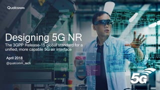 Designing 5G NR
The 3GPP Release-15 global standard for a
unified, more capable 5G air interface
April 2018
@qualcomm_tech
 