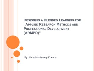 DESIGNING A BLENDED LEARNING FOR
“APPLIED RESEARCH METHODS AND
PROFESSIONAL DEVELOPMENT
(ARMPD)”
By: Nicholas Jeremy Francis
 