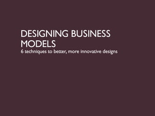 DESIGNING BUSINESS
MODELS
6 techniques to better, more innovative designs
 
