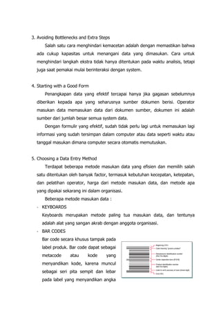3. Avoiding Bottlenecks and Extra Steps
Salah satu cara menghindari kemacetan adalah dengan memastikan bahwa
ada cukup kapasitas untuk menangani data yang dimasukan. Cara untuk
menghindari langkah ekstra tidak hanya ditentukan pada waktu analisis, tetapi
juga saat pemakai mulai berinteraksi dengan system.
4. Starting with a Good Form
Penangkapan data yang efektif tercapai hanya jika gagasan sebelumnya
diberikan kepada apa yang seharusnya sumber dokumen berisi. Operator
masukan data memasukan data dari dokumen sumber, dokumen ini adalah
sumber dari jumlah besar semua system data.
Dengan formulir yang efektif, sudah tidak perlu lagi untuk memasukan lagi
informasi yang sudah tersimpan dalam computer atau data seperti waktu atau
tanggal masukan dimana computer secara otomatis memutuskan.
5. Choosing a Data Entry Method
Terdapat beberapa metode masukan data yang efisien dan memilih salah
satu ditentukan oleh banyak factor, termasuk kebutuhan kecepatan, ketepatan,
dan pelatihan operator, harga dari metode masukan data, dan metode apa
yang dipakai sekarang ini dalam organisasi.
Beberapa metode masukan data :
- KEYBOARDS
Keyboards merupakan metode paling tua masukan data, dan tentunya
adalah alat yang sangan akrab dengan anggota organisasi.
- BAR CODES
Bar code secara khusus tampak pada
label produk. Bar code dapat sebagai
metacode atau kode yang
menyandikan kode, karena muncul
sebagai seri pita sempit dan lebar
pada label yang menyandikan angka
 