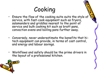 Cooking Ensure the flow of the cooking suite suits the style of service, with fast-cook equipment such as fryers, salamanders and griddles nearest to the point of service and bulk cooking kit such as bratt pans, convection ovens and boiling pans further away. Conversely, never underestimate the benefits that hi-tech equipment can provide, in terms of cost control, and energy and labour savings.  Workflows and safety should be the prime drivers in the layout of a professional kitchen.  