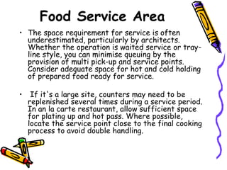 Food Service Area The space requirement for service is often underestimated, particularly by architects. Whether the operation is waited service or tray-line style, you can minimise queuing by the provision of multi pick-up and service points. Consider adequate space for hot and cold holding of prepared food ready for service. If it's a large site, counters may need to be replenished several times during a service period. In an la carte restaurant, allow sufficient space for plating up and hot pass. Where possible, locate the service point close to the final cooking process to avoid double handling. 