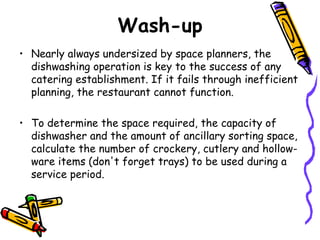 Wash-up Nearly always undersized by space planners, the dishwashing operation is key to the success of any catering establishment. If it fails through inefficient planning, the restaurant cannot function.  To determine the space required, the capacity of dishwasher and the amount of ancillary sorting space, calculate the number of crockery, cutlery and hollow-ware items (don't forget trays) to be used during a service period.  