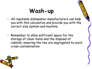 Wash-up All reputable dishwasher manufacturers can help you with this calculation and provide you with the correct size system and machine.  Remember to allow sufficient space for the storage of clean items and the disposal of rubbish, ensuring the two are segregated to avoid cross-contamination. 