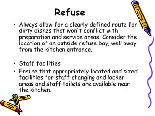 Refuse Always allow for a clearly defined route for dirty dishes that won't conflict with preparation and service areas. Consider the location of an outside refuse bay, well away from the kitchen entrance. Staff facilities Ensure that appropriately located and sized facilities for staff changing and locker areas and staff toilets are available near the kitchen. 