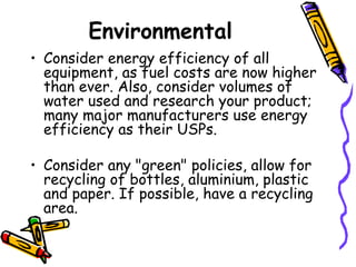 Environmental Consider energy efficiency of all equipment, as fuel costs are now higher than ever. Also, consider volumes of water used and research your product; many major manufacturers use energy efficiency as their USPs. Consider any &quot;green&quot; policies, allow for recycling of bottles, aluminium, plastic and paper. If possible, have a recycling area. 