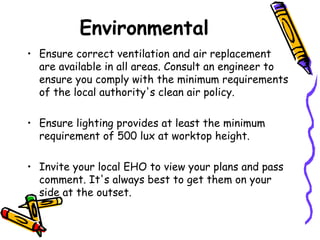 Environmental Ensure correct ventilation and air replacement are available in all areas. Consult an engineer to ensure you comply with the minimum requirements of the local authority's clean air policy. Ensure lighting provides at least the minimum requirement of 500 lux at worktop height. Invite your local EHO to view your plans and pass comment. It's always best to get them on your side at the outset. 