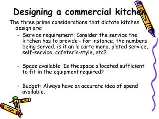 Designing a commercial kitchen The three prime considerations that dictate kitchen design are: Service requirement: Consider the service the kitchen has to provide - for instance, the numbers being served, is it an la carte menu, plated service, self-service, cafeteria-style, etc? Space available: Is the space allocated sufficient to fit in the equipment required? Budget: Always have an accurate idea of spend available.  