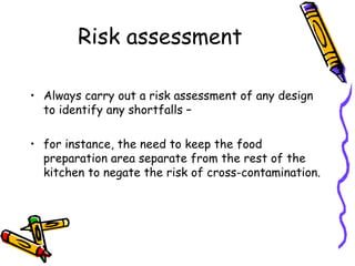 Risk assessment Always carry out a risk assessment of any design to identify any shortfalls –  for instance, the need to keep the food preparation area separate from the rest of the kitchen to negate the risk of cross-contamination. 