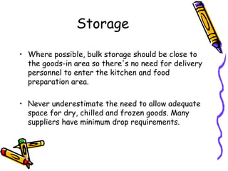 Storage Where possible, bulk storage should be close to the goods-in area so there's no need for delivery personnel to enter the kitchen and food preparation area.  Never underestimate the need to allow adequate space for dry, chilled and frozen goods. Many suppliers have minimum drop requirements. 