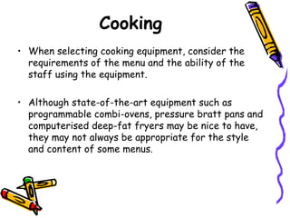 Cooking When selecting cooking equipment, consider the requirements of the menu and the ability of the staff using the equipment.  Although state-of-the-art equipment such as programmable combi-ovens, pressure bratt pans and computerised deep-fat fryers may be nice to have, they may not always be appropriate for the style and content of some menus.  