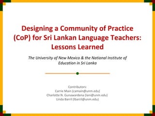 Designing a Community of Practice
(CoP) for Sri Lankan Language Teachers:
Lessons Learned
The University of New Mexico & the National Institute of
Education in Sri Lanka
Contributors:
Carrie Main (camain@unm.edu)
Charlotte N. Gunawardena (lani@unm.edu)
Linda Barril (lbarril@unm.edu)
 