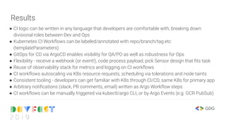 Results
● CI logic can be written in any language that developers are comfortable with, breaking down
divisional roles between Dev and Ops
● Kubernetes CI Workﬂows can be labeled/annotated with repo/branch/tag etc
(templateParameters)
● GitOps for CD via ArgoCD enables visibility for QA/PO as well as robustness for Ops
● Flexibility - receive a webhook (or event!), code process payload, pick Sensor design that ﬁts task
● Reuse of observability stack for metrics and logging on CI workﬂows
● CI workﬂows autoscaling via K8s resource requests, scheduling via tolerations and node taints
● Consistent tooling - developers can get familiar with K8s through CI/CD, same K8s for primary app
● Arbitrary notiﬁcations (slack, PR comments, email) written as Argo Workﬂow steps
● CI workﬂows can be manually triggered via kubectl/argo CLI, or by Argo Events (e.g. GCR PubSub)
 