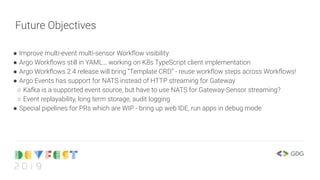 Future Objectives
● Improve multi-event multi-sensor Workﬂow visibility
● Argo Workﬂows still in YAML… working on K8s TypeScript client implementation
● Argo Workﬂows 2.4 release will bring “Template CRD” - reuse workﬂow steps across Workﬂows!
● Argo Events has support for NATS instead of HTTP streaming for Gateway
○ Kafka is a supported event source, but have to use NATS for Gateway-Sensor streaming?
○ Event replayability, long term storage, audit logging
● Special pipelines for PRs which are WIP - bring up web IDE, run apps in debug mode
 