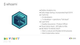 $ whoami
● BioBox Analytics Inc.
● Early stage startup, incorporated April 2019
● 3 full time
○ 2x developers
○ 1x developer + operations “full stack”
● 2 part time
○ Quality Assurance / Product Oﬃcer
● Cloud native stack - API talks to K8s
● WE NEED TO MOVE FAST!
○ Want a robust and ﬂexible CI/CD process
○ Want Kubernetes native
 