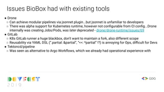 Issues BioBox had with existing tools
● Drone
○ Can achieve modular pipelines via jsonnet plugin...but jsonnet is unfamiliar to developers
○ There was alpha support for Kubernetes runtime, however not conﬁgurable from CI conﬁg...Drone
internally was creating Jobs/Pods, was later deprecated - drone/drone-runtime/issues/69
● GitLab
○ K8s GitLab runner a huge blackbox, don’t want to maintain a fork, also different scope
○ Reusability via YAML DSL (“.partial: &partial”, “<<: *partial” !?) is annoying for Ops, diﬃcult for Devs
● Tektoncd/pipeline
○ Was seen as alternative to Argo Workﬂows, which we already had operational experience with
 
