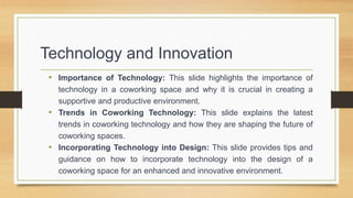 • Importance of Technology: This slide highlights the importance of
technology in a coworking space and why it is crucial ...