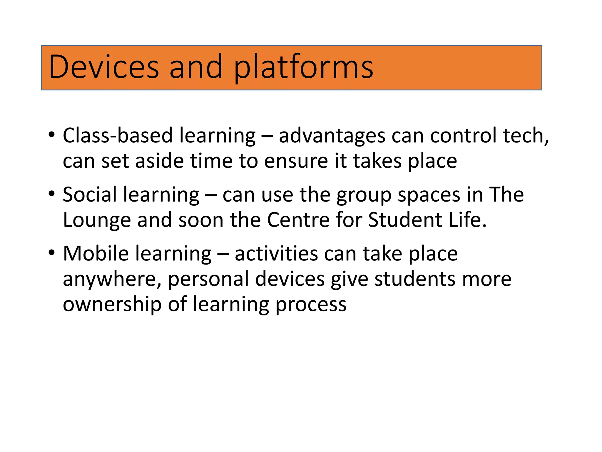 Devices and platforms
• Class-based learning – advantages can control tech,
can set aside time to ensure it takes place
• Social learning – can use the group spaces in The
Lounge and soon the Centre for Student Life.
• Mobile learning – activities can take place
anywhere, personal devices give students more
ownership of learning process
 