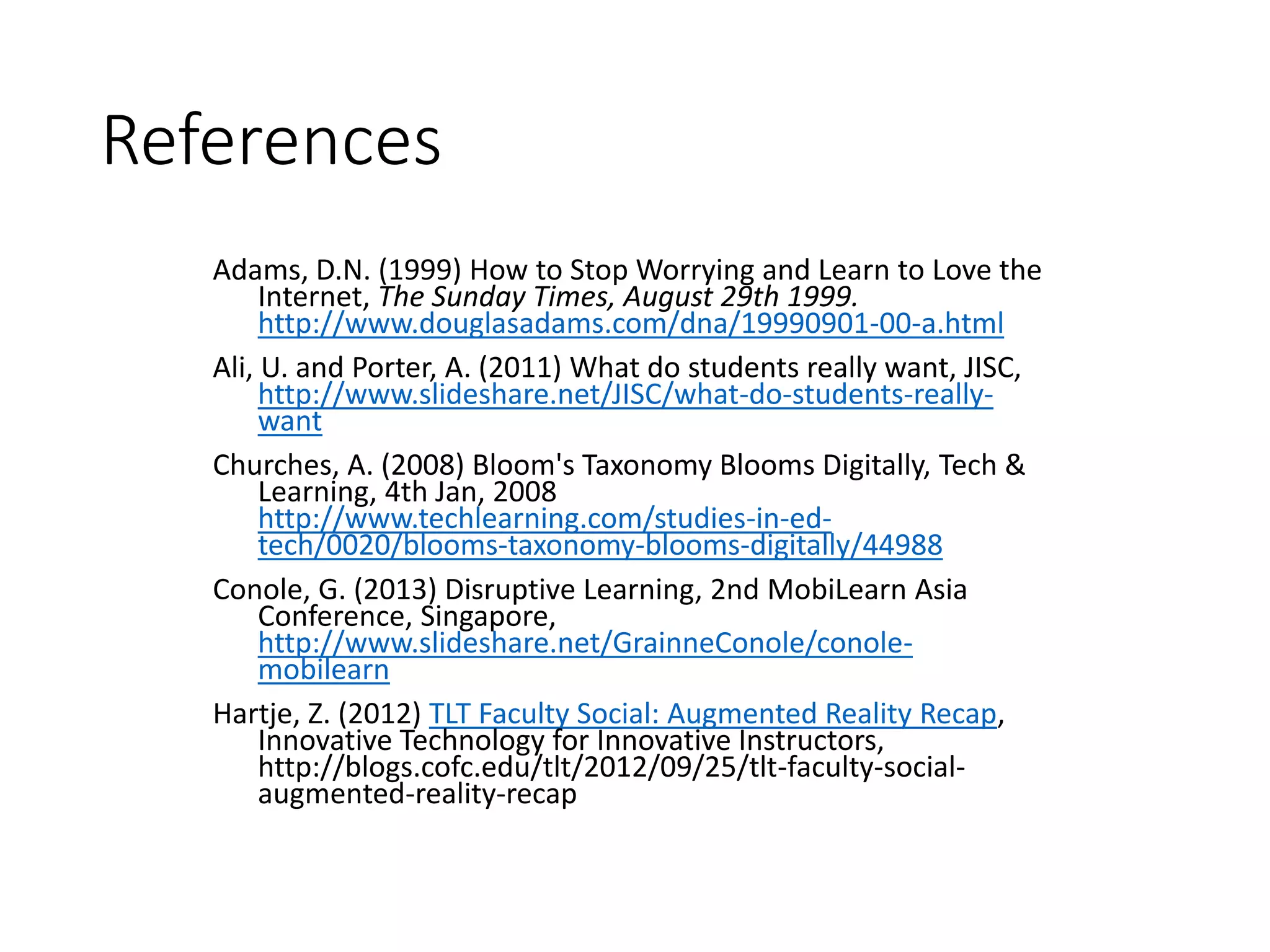References
Adams, D.N. (1999) How to Stop Worrying and Learn to Love the
Internet, The Sunday Times, August 29th 1999.
http://www.douglasadams.com/dna/19990901-00-a.html
Ali, U. and Porter, A. (2011) What do students really want, JISC,
http://www.slideshare.net/JISC/what-do-students-really-
want
Churches, A. (2008) Bloom's Taxonomy Blooms Digitally, Tech &
Learning, 4th Jan, 2008
http://www.techlearning.com/studies-in-ed-
tech/0020/blooms-taxonomy-blooms-digitally/44988
Conole, G. (2013) Disruptive Learning, 2nd MobiLearn Asia
Conference, Singapore,
http://www.slideshare.net/GrainneConole/conole-
mobilearn
Hartje, Z. (2012) TLT Faculty Social: Augmented Reality Recap,
Innovative Technology for Innovative Instructors,
http://blogs.cofc.edu/tlt/2012/09/25/tlt-faculty-social-
augmented-reality-recap
 