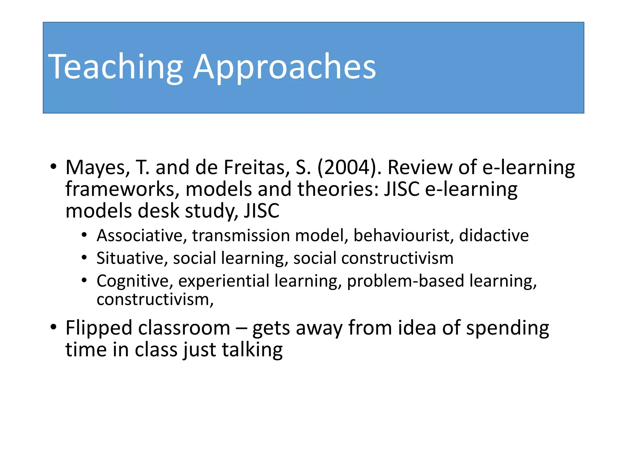 Teaching Approaches
• Mayes, T. and de Freitas, S. (2004). Review of e-learning
frameworks, models and theories: JISC e-learning
models desk study, JISC
• Associative, transmission model, behaviourist, didactive
• Situative, social learning, social constructivism
• Cognitive, experiential learning, problem-based learning,
constructivism,
• Flipped classroom – gets away from idea of spending
time in class just talking
 