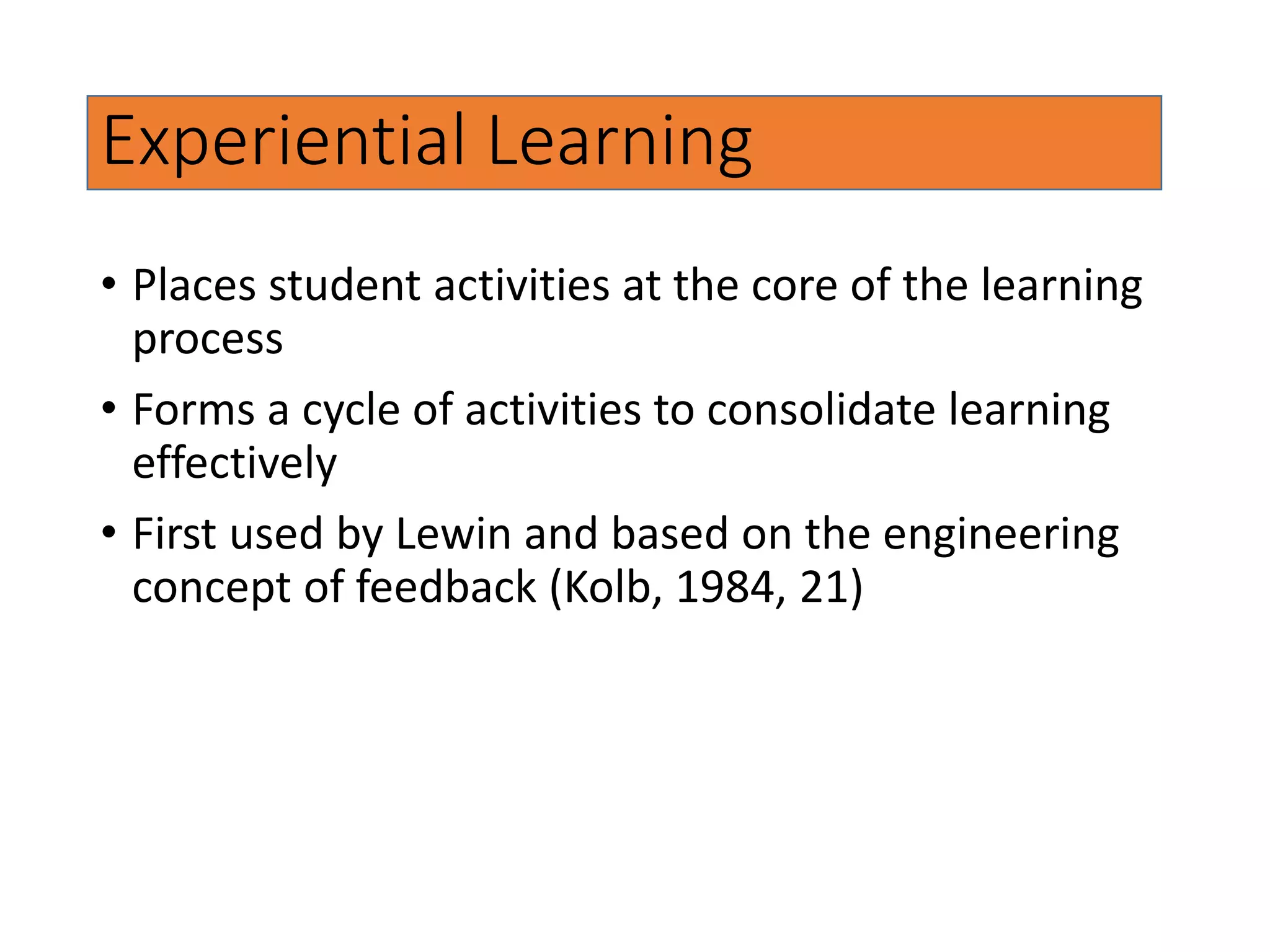 Experiential Learning
• Places student activities at the core of the learning
process
• Forms a cycle of activities to consolidate learning
effectively
• First used by Lewin and based on the engineering
concept of feedback (Kolb, 1984, 21)
 