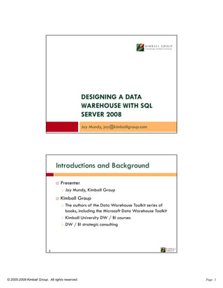 DESIGNING A DATA
                                                  WAREHOUSE WITH SQL
                                                  SERVER 2008
                                                  Joy Mundy, joy@kimballgroup.com




                                Introductions and Background

                                   Presenter
                                      Joy Mundy, Kimball Group
                                   Kimball Group
                                      The authors of the Data Warehouse Toolkit series of
                                      books, including the Microsoft Data Warehouse Toolkit
                                      Kimball University DW / BI courses
                                      DW / BI strategic consulting




                           2




© 2005-2009 Kimball Group. All rights reserved.                                               Page 1
 