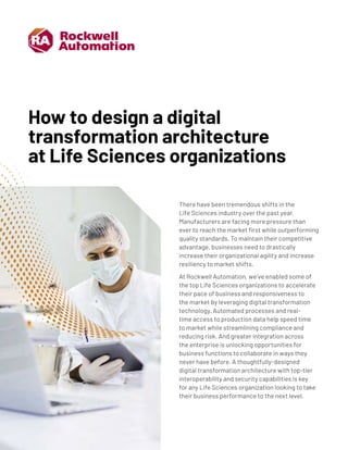 How to design a digital
transformation architecture
at Life Sciences organizations
There have been tremendous shifts in the
Life Sciences industry over the past year.
Manufacturers are facing more pressure than
ever to reach the market first while outperforming
quality standards. To maintain their competitive
advantage, businesses need to drastically
increase their organizational agility and increase
resiliency to market shifts.
At Rockwell Automation, we’ve enabled some of
the top Life Sciences organizations to accelerate
their pace of business and responsiveness to
the market by leveraging digital transformation
technology. Automated processes and real-
time access to production data help speed time
to market while streamlining compliance and
reducing risk. And greater integration across
the enterprise is unlocking opportunities for
business functions to collaborate in ways they
never have before. A thoughtfully-designed
digital transformation architecture with top-tier
interoperability and security capabilities is key
for any Life Sciences organization looking to take
their business performance to the next level.
 