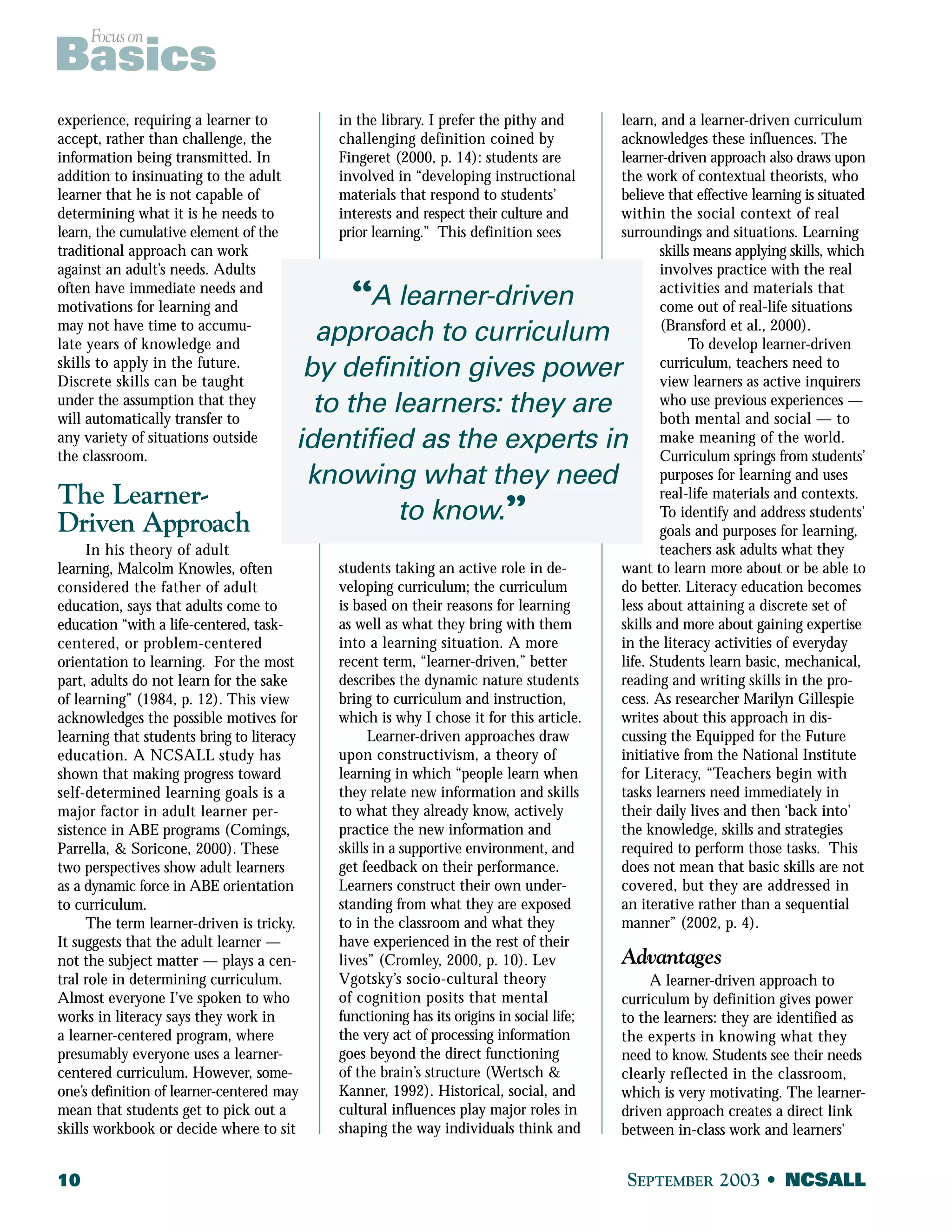 Focus on Basics 
experience, requiring a learner to 
accept, rather than challenge, the 
information being transmitted. In 
addition to insinuating to the adult 
learner that he is not capable of 
determining what it is he needs to 
learn, the cumulative element of the 
traditional approach can work 
against an adult’s needs. Adults 
often have immediate needs and 
motivations for learning and 
may not have time to accumu-late 
years of knowledge and 
skills to apply in the future. 
Discrete skills can be taught 
under the assumption that they 
will automatically transfer to 
any variety of situations outside 
the classroom. 
The Learner- 
Driven Approach 
In his theory of adult 
learning, Malcolm Knowles, often 
considered the father of adult 
education, says that adults come to 
education “with a life-centered, task-centered, 
or problem-centered 
approach to curriculum 
by definition gives power 
to the learners: they are 
identified as the experts in 
knowing what they need 
orientation to learning. For the most 
part, adults do not learn for the sake 
of learning” (1984, p. 12). This view 
acknowledges the possible motives for 
learning that students bring to literacy 
education. A NCSALL study has 
shown that making progress toward 
self-determined learning goals is a 
major factor in adult learner per-sistence 
in ABE programs (Comings, 
Parrella, & Soricone, 2000). These 
two perspectives show adult learners 
as a dynamic force in ABE orientation 
to curriculum. 
The term learner-driven is tricky. 
It suggests that the adult learner — 
not the subject matter — plays a cen-tral 
role in determining curriculum. 
Almost everyone I’ve spoken to who 
works in literacy says they work in 
a learner-centered program, where 
presumably everyone uses a learner-centered 
curriculum. However, some-one’s 
definition of learner-centered may 
mean that students get to pick out a 
skills workbook or decide where to sit 
in the library. I prefer the pithy and 
challenging definition coined by 
Fingeret (2000, p. 14): students are 
involved in “developing instructional 
materials that respond to students’ 
interests and respect their culture and 
prior learning.” This definition sees 
“A learner-driven 
to know.” 
students taking an active role in de-veloping 
curriculum; the curriculum 
is based on their reasons for learning 
as well as what they bring with them 
into a learning situation. A more 
recent term, “learner-driven,” better 
describes the dynamic nature students 
bring to curriculum and instruction, 
which is why I chose it for this article. 
Learner-driven approaches draw 
upon constructivism, a theory of 
learning in which “people learn when 
they relate new information and skills 
to what they already know, actively 
practice the new information and 
skills in a supportive environment, and 
get feedback on their performance. 
Learners construct their own under-standing 
from what they are exposed 
to in the classroom and what they 
have experienced in the rest of their 
lives” (Cromley, 2000, p. 10). Lev 
Vgotsky’s socio-cultural theory 
of cognition posits that mental 
functioning has its origins in social life; 
the very act of processing information 
goes beyond the direct functioning 
of the brain’s structure (Wertsch & 
Kanner, 1992). Historical, social, and 
cultural influences play major roles in 
shaping the way individuals think and 
learn, and a learner-driven curriculum 
acknowledges these influences. The 
learner-driven approach also draws upon 
the work of contextual theorists, who 
believe that effective learning is situated 
within the social context of real 
surroundings and situations. Learning 
skills means applying skills, which 
involves practice with the real 
activities and materials that 
come out of real-life situations 
(Bransford et al., 2000). 
To develop learner-driven 
curriculum, teachers need to 
view learners as active inquirers 
who use previous experiences — 
both mental and social — to 
make meaning of the world. 
Curriculum springs from students’ 
purposes for learning and uses 
real-life materials and contexts. 
To identify and address students’ 
goals and purposes for learning, 
teachers ask adults what they 
want to learn more about or be able to 
do better. Literacy education becomes 
less about attaining a discrete set of 
skills and more about gaining expertise 
in the literacy activities of everyday 
life. Students learn basic, mechanical, 
reading and writing skills in the pro-cess. 
As researcher Marilyn Gillespie 
writes about this approach in dis-cussing 
the Equipped for the Future 
initiative from the National Institute 
for Literacy, “Teachers begin with 
tasks learners need immediately in 
their daily lives and then ‘back into’ 
the knowledge, skills and strategies 
required to perform those tasks. This 
does not mean that basic skills are not 
covered, but they are addressed in 
an iterative rather than a sequential 
manner” (2002, p. 4). 
Advantages 
A learner-driven approach to 
curriculum by definition gives power 
to the learners: they are identified as 
the experts in knowing what they 
need to know. Students see their needs 
clearly reflected in the classroom, 
which is very motivating. The learner-driven 
approach creates a direct link 
between in-class work and learners’ 
10 SEPTEMBER 2003 • NCSALL 
 