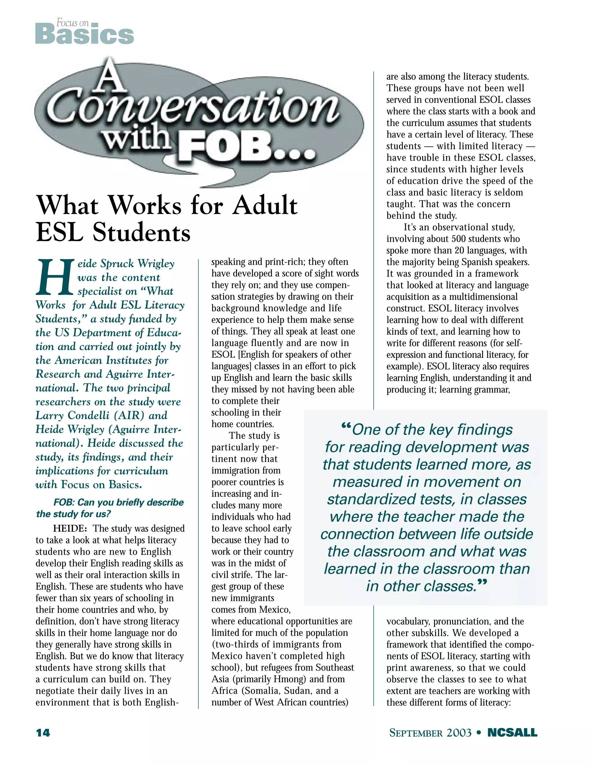 Focus on Basics 
What Works for Adult 
ESL Students 
Heide Spruck Wrigley 
was the content 
specialist on “What 
Works for Adult ESL Literacy 
Students,” a study funded by 
the US Department of Educa-tion 
and carried out jointly by 
the American Institutes for 
Research and Aguirre Inter-national. 
The two principal 
researchers on the study were 
Larry Condelli (AIR) and 
Heide Wrigley (Aguirre Inter-national). 
Heide discussed the 
study, its findings, and their 
implications for curriculum 
with Focus on Basics. 
FOB: Can you briefly describe 
the study for us? 
HEIDE: The study was designed 
to take a look at what helps literacy 
students who are new to English 
develop their English reading skills as 
well as their oral interaction skills in 
English. These are students who have 
fewer than six years of schooling in 
their home countries and who, by 
definition, don’t have strong literacy 
skills in their home language nor do 
they generally have strong skills in 
English. But we do know that literacy 
students have strong skills that 
a curriculum can build on. They 
negotiate their daily lives in an 
environment that is both English- 
speaking and print-rich; they often 
have developed a score of sight words 
they rely on; and they use compen-sation 
strategies by drawing on their 
background knowledge and life 
experience to help them make sense 
of things. They all speak at least one 
language fluently and are now in 
ESOL [English for speakers of other 
languages] classes in an effort to pick 
up English and learn the basic skills 
they missed by not having been able 
to complete their 
schooling in their 
home countries. 
The study is 
particularly per-tinent 
now that 
immigration from 
poorer countries is 
increasing and in-cludes 
many more 
individuals who had 
to leave school early 
because they had to 
work or their country 
was in the midst of 
civil strife. The lar-gest 
group of these 
“One of the key findings 
for reading development was 
that students learned more, as 
measured in movement on 
standardized tests, in classes 
where the teacher made the 
connection between life outside 
the classroom and what was 
learned in the classroom than 
new immigrants 
comes from Mexico, 
where educational opportunities are 
limited for much of the population 
(two-thirds of immigrants from 
Mexico haven’t completed high 
school), but refugees from Southeast 
Asia (primarily Hmong) and from 
Africa (Somalia, Sudan, and a 
number of West African countries) 
are also among the literacy students. 
These groups have not been well 
served in conventional ESOL classes 
where the class starts with a book and 
the curriculum assumes that students 
have a certain level of literacy. These 
students — with limited literacy — 
have trouble in these ESOL classes, 
since students with higher levels 
of education drive the speed of the 
class and basic literacy is seldom 
taught. That was the concern 
behind the study. 
It’s an observational study, 
involving about 500 students who 
spoke more than 20 languages, with 
the majority being Spanish speakers. 
It was grounded in a framework 
that looked at literacy and language 
acquisition as a multidimensional 
construct. ESOL literacy involves 
learning how to deal with different 
kinds of text, and learning how to 
write for different reasons (for self-expression 
and functional literacy, for 
example). ESOL literacy also requires 
learning English, understanding it and 
producing it; learning grammar, 
in other classes.” 
vocabulary, pronunciation, and the 
other subskills. We developed a 
framework that identified the compo-nents 
of ESOL literacy, starting with 
print awareness, so that we could 
observe the classes to see to what 
extent are teachers are working with 
these different forms of literacy: 
14 SEPTEMBER 2003 • NCSALL 
 