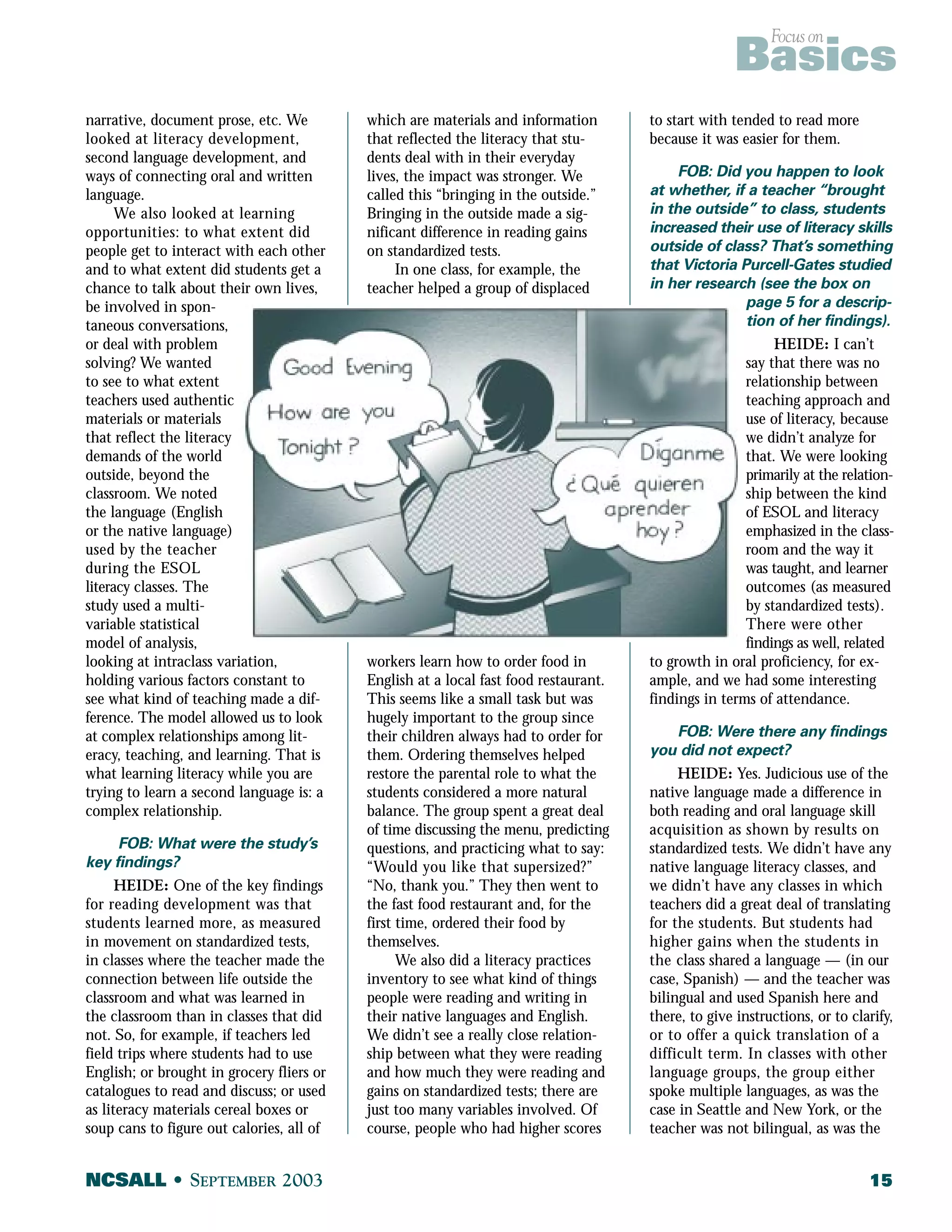Focus on Basics 
narrative, document prose, etc. We 
looked at literacy development, 
second language development, and 
ways of connecting oral and written 
language. 
We also looked at learning 
opportunities: to what extent did 
people get to interact with each other 
and to what extent did students get a 
chance to talk about their own lives, 
be involved in spon-taneous 
conversations, 
or deal with problem 
solving? We wanted 
to see to what extent 
teachers used authentic 
materials or materials 
that reflect the literacy 
demands of the world 
outside, beyond the 
classroom. We noted 
the language (English 
or the native language) 
used by the teacher 
during the ESOL 
literacy classes. The 
study used a multi-variable 
statistical 
model of analysis, 
looking at intraclass variation, 
holding various factors constant to 
see what kind of teaching made a dif-ference. 
The model allowed us to look 
at complex relationships among lit-eracy, 
teaching, and learning. That is 
what learning literacy while you are 
trying to learn a second language is: a 
complex relationship. 
FOB: What were the study’s 
key findings? 
HEIDE: One of the key findings 
for reading development was that 
students learned more, as measured 
in movement on standardized tests, 
in classes where the teacher made the 
connection between life outside the 
classroom and what was learned in 
the classroom than in classes that did 
not. So, for example, if teachers led 
field trips where students had to use 
English; or brought in grocery fliers or 
catalogues to read and discuss; or used 
as literacy materials cereal boxes or 
soup cans to figure out calories, all of 
which are materials and information 
that reflected the literacy that stu-dents 
deal with in their everyday 
lives, the impact was stronger. We 
called this “bringing in the outside.” 
Bringing in the outside made a sig-nificant 
difference in reading gains 
on standardized tests. 
In one class, for example, the 
teacher helped a group of displaced 
workers learn how to order food in 
English at a local fast food restaurant. 
This seems like a small task but was 
hugely important to the group since 
their children always had to order for 
them. Ordering themselves helped 
restore the parental role to what the 
students considered a more natural 
balance. The group spent a great deal 
of time discussing the menu, predicting 
questions, and practicing what to say: 
“Would you like that supersized?” 
“No, thank you.” They then went to 
the fast food restaurant and, for the 
first time, ordered their food by 
themselves. 
We also did a literacy practices 
inventory to see what kind of things 
people were reading and writing in 
their native languages and English. 
We didn’t see a really close relation-ship 
between what they were reading 
and how much they were reading and 
gains on standardized tests; there are 
just too many variables involved. Of 
course, people who had higher scores 
to start with tended to read more 
because it was easier for them. 
FOB: Did you happen to look 
at whether, if a teacher “brought 
in the outside” to class, students 
increased their use of literacy skills 
outside of class? That’s something 
that Victoria Purcell-Gates studied 
in her research (see the box on 
page 5 for a descrip-tion 
of her findings). 
HEIDE: I can’t 
say that there was no 
relationship between 
teaching approach and 
use of literacy, because 
we didn’t analyze for 
that. We were looking 
primarily at the relation-ship 
between the kind 
of ESOL and literacy 
emphasized in the class-room 
and the way it 
was taught, and learner 
outcomes (as measured 
by standardized tests). 
There were other 
findings as well, related 
to growth in oral proficiency, for ex-ample, 
and we had some interesting 
findings in terms of attendance. 
FOB: Were there any findings 
you did not expect? 
HEIDE: Yes. Judicious use of the 
native language made a difference in 
both reading and oral language skill 
acquisition as shown by results on 
standardized tests. We didn’t have any 
native language literacy classes, and 
we didn’t have any classes in which 
teachers did a great deal of translating 
for the students. But students had 
higher gains when the students in 
the class shared a language — (in our 
case, Spanish) — and the teacher was 
bilingual and used Spanish here and 
there, to give instructions, or to clarify, 
or to offer a quick translation of a 
difficult term. In classes with other 
language groups, the group either 
spoke multiple languages, as was the 
case in Seattle and New York, or the 
teacher was not bilingual, as was the 
NCSALL • SEPTEMBER 2003 15 
 