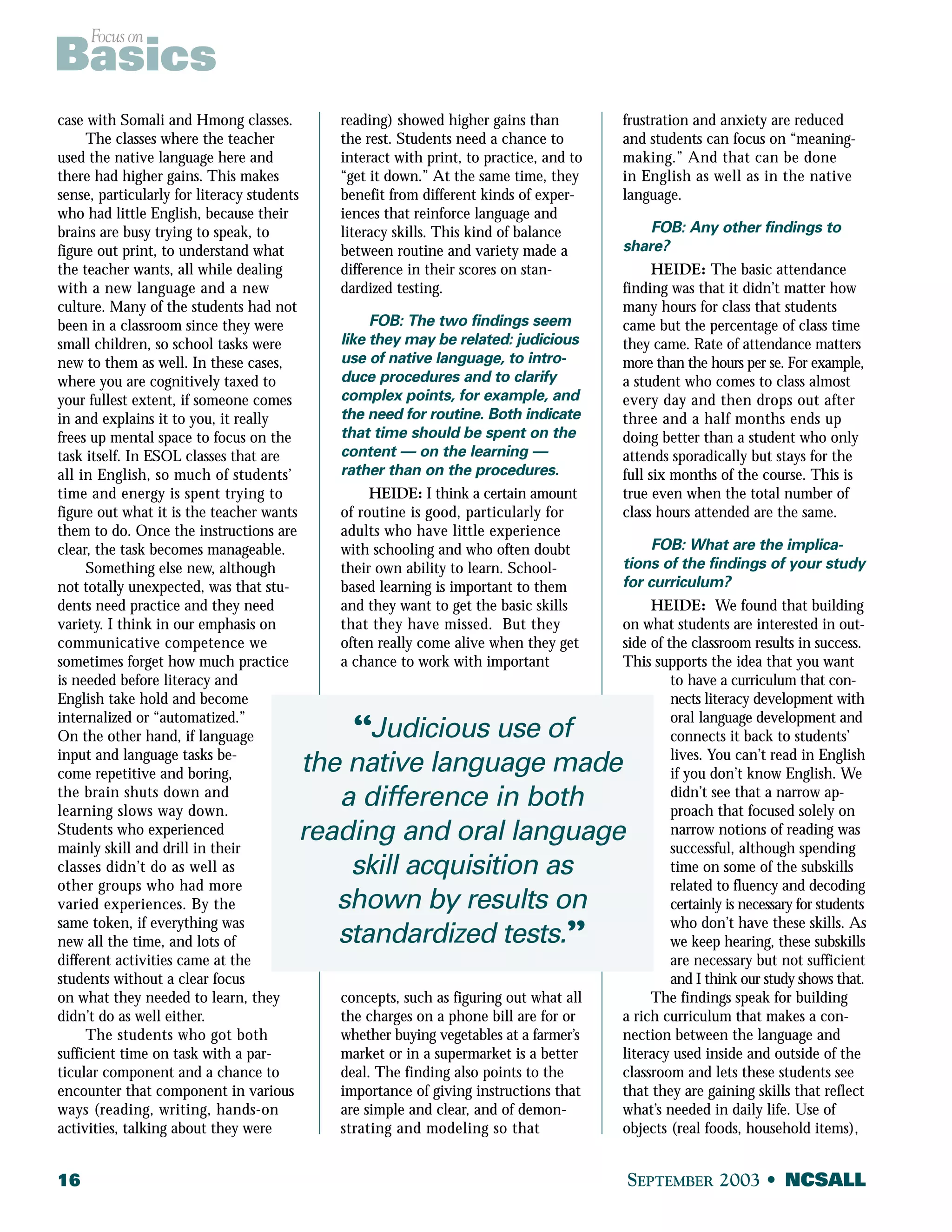 Focus on Basics 
case with Somali and Hmong classes. 
The classes where the teacher 
used the native language here and 
there had higher gains. This makes 
sense, particularly for literacy students 
who had little English, because their 
brains are busy trying to speak, to 
figure out print, to understand what 
the teacher wants, all while dealing 
with a new language and a new 
culture. Many of the students had not 
been in a classroom since they were 
small children, so school tasks were 
new to them as well. In these cases, 
where you are cognitively taxed to 
your fullest extent, if someone comes 
in and explains it to you, it really 
frees up mental space to focus on the 
task itself. In ESOL classes that are 
all in English, so much of students’ 
time and energy is spent trying to 
figure out what it is the teacher wants 
them to do. Once the instructions are 
clear, the task becomes manageable. 
Something else new, although 
not totally unexpected, was that stu-dents 
need practice and they need 
variety. I think in our emphasis on 
communicative competence we 
sometimes forget how much practice 
is needed before literacy and 
English take hold and become 
internalized or “automatized.” 
On the other hand, if language 
input and language tasks be-come 
repetitive and boring, 
the brain shuts down and 
learning slows way down. 
Students who experienced 
mainly skill and drill in their 
classes didn’t do as well as 
other groups who had more 
varied experiences. By the 
same token, if everything was 
new all the time, and lots of 
different activities came at the 
students without a clear focus 
on what they needed to learn, they 
didn’t do as well either. 
The students who got both 
sufficient time on task with a par-ticular 
component and a chance to 
encounter that component in various 
ways (reading, writing, hands-on 
activities, talking about they were 
reading) showed higher gains than 
the rest. Students need a chance to 
interact with print, to practice, and to 
“get it down.” At the same time, they 
benefit from different kinds of exper-iences 
that reinforce language and 
literacy skills. This kind of balance 
between routine and variety made a 
difference in their scores on stan-dardized 
testing. 
FOB: The two findings seem 
like they may be related: judicious 
use of native language, to intro-duce 
procedures and to clarify 
complex points, for example, and 
the need for routine. Both indicate 
that time should be spent on the 
content — on the learning — 
rather than on the procedures. 
HEIDE: I think a certain amount 
of routine is good, particularly for 
adults who have little experience 
with schooling and who often doubt 
their own ability to learn. School-based 
learning is important to them 
and they want to get the basic skills 
that they have missed. But they 
often really come alive when they get 
a chance to work with important 
“Judicious use of 
the native language made 
a difference in both 
reading and oral language 
skill acquisition as 
shown by results on 
standardized tests.” 
concepts, such as figuring out what all 
the charges on a phone bill are for or 
whether buying vegetables at a farmer’s 
market or in a supermarket is a better 
deal. The finding also points to the 
importance of giving instructions that 
are simple and clear, and of demon-strating 
and modeling so that 
frustration and anxiety are reduced 
and students can focus on “meaning-making.” 
And that can be done 
in English as well as in the native 
language. 
FOB: Any other findings to 
share? 
HEIDE: The basic attendance 
finding was that it didn’t matter how 
many hours for class that students 
came but the percentage of class time 
they came. Rate of attendance matters 
more than the hours per se. For example, 
a student who comes to class almost 
every day and then drops out after 
three and a half months ends up 
doing better than a student who only 
attends sporadically but stays for the 
full six months of the course. This is 
true even when the total number of 
class hours attended are the same. 
FOB: What are the implica-tions 
of the findings of your study 
for curriculum? 
HEIDE: We found that building 
on what students are interested in out-side 
of the classroom results in success. 
This supports the idea that you want 
to have a curriculum that con-nects 
literacy development with 
oral language development and 
connects it back to students’ 
lives. You can’t read in English 
if you don’t know English. We 
didn’t see that a narrow ap-proach 
that focused solely on 
narrow notions of reading was 
successful, although spending 
time on some of the subskills 
related to fluency and decoding 
certainly is necessary for students 
who don’t have these skills. As 
we keep hearing, these subskills 
are necessary but not sufficient 
and I think our study shows that. 
The findings speak for building 
a rich curriculum that makes a con-nection 
between the language and 
literacy used inside and outside of the 
classroom and lets these students see 
that they are gaining skills that reflect 
what’s needed in daily life. Use of 
objects (real foods, household items), 
16 SEPTEMBER 2003 • NCSALL 
 
