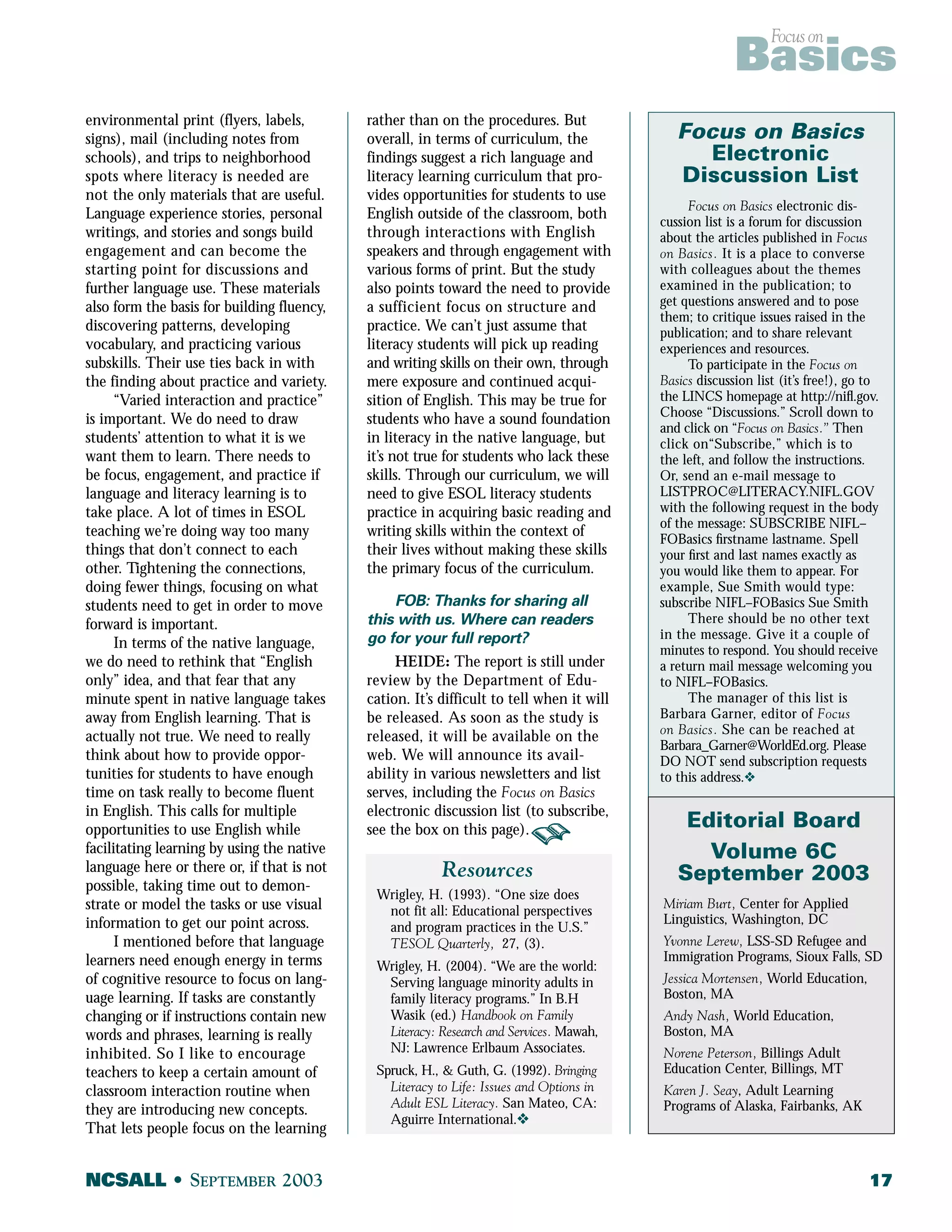 Focus on Basics 
environmental print (flyers, labels, 
signs), mail (including notes from 
schools), and trips to neighborhood 
spots where literacy is needed are 
not the only materials that are useful. 
Language experience stories, personal 
writings, and stories and songs build 
engagement and can become the 
starting point for discussions and 
further language use. These materials 
also form the basis for building fluency, 
discovering patterns, developing 
vocabulary, and practicing various 
subskills. Their use ties back in with 
the finding about practice and variety. 
“Varied interaction and practice” 
is important. We do need to draw 
students’ attention to what it is we 
want them to learn. There needs to 
be focus, engagement, and practice if 
language and literacy learning is to 
take place. A lot of times in ESOL 
teaching we’re doing way too many 
things that don’t connect to each 
other. Tightening the connections, 
doing fewer things, focusing on what 
students need to get in order to move 
forward is important. 
In terms of the native language, 
we do need to rethink that “English 
only” idea, and that fear that any 
minute spent in native language takes 
away from English learning. That is 
actually not true. We need to really 
think about how to provide oppor-tunities 
for students to have enough 
time on task really to become fluent 
in English. This calls for multiple 
opportunities to use English while 
facilitating learning by using the native 
language here or there or, if that is not 
possible, taking time out to demon-strate 
or model the tasks or use visual 
information to get our point across. 
I mentioned before that language 
learners need enough energy in terms 
of cognitive resource to focus on lang-uage 
learning. If tasks are constantly 
changing or if instructions contain new 
words and phrases, learning is really 
inhibited. So I like to encourage 
teachers to keep a certain amount of 
classroom interaction routine when 
they are introducing new concepts. 
That lets people focus on the learning 
rather than on the procedures. But 
overall, in terms of curriculum, the 
findings suggest a rich language and 
literacy learning curriculum that pro-vides 
opportunities for students to use 
English outside of the classroom, both 
through interactions with English 
speakers and through engagement with 
various forms of print. But the study 
also points toward the need to provide 
a sufficient focus on structure and 
practice. We can’t just assume that 
literacy students will pick up reading 
and writing skills on their own, through 
mere exposure and continued acqui-sition 
of English. This may be true for 
students who have a sound foundation 
in literacy in the native language, but 
it’s not true for students who lack these 
skills. Through our curriculum, we will 
need to give ESOL literacy students 
practice in acquiring basic reading and 
writing skills within the context of 
their lives without making these skills 
the primary focus of the curriculum. 
FOB: Thanks for sharing all 
this with us. Where can readers 
go for your full report? 
HEIDE: The report is still under 
review by the Department of Edu-cation. 
It’s difficult to tell when it will 
be released. As soon as the study is 
released, it will be available on the 
web. We will announce its avail-ability 
in various newsletters and list 
serves, including the Focus on Basics 
electronic discussion list (to subscribe, 
see the box on this page). 
Focus on Basics 
Electronic 
Discussion List 
Focus on Basics electronic dis-cussion 
list is a forum for discussion 
about the articles published in Focus 
on Basics. It is a place to converse 
with colleagues about the themes 
examined in the publication; to 
get questions answered and to pose 
them; to critique issues raised in the 
publication; and to share relevant 
experiences and resources. 
To participate in the Focus on 
Basics discussion list (it’s free!), go to 
the LINCS homepage at http://nifl.gov. 
Choose “Discussions.” Scroll down to 
and click on “Focus on Basics.” Then 
click on“Subscribe,” which is to 
the left, and follow the instructions. 
Or, send an e-mail message to 
LISTPROC@LITERACY.NIFL.GOV 
with the following request in the body 
of the message: SUBSCRIBE NIFL– 
FOBasics firstname lastname. Spell 
your first and last names exactly as 
you would like them to appear. For 
example, Sue Smith would type: 
subscribe NIFL–FOBasics Sue Smith 
There should be no other text 
in the message. Give it a couple of 
minutes to respond. You should receive 
a return mail message welcoming you 
to NIFL–FOBasics. 
The manager of this list is 
Barbara Garner, editor of Focus 
on Basics. She can be reached at 
Barbara_Garner@WorldEd.org. Please 
DO NOT send subscription requests 
to this address.v 
Editorial Board 
Volume 6C 
September 2003 
Miriam Burt, Center for Applied 
Linguistics, Washington, DC 
Yvonne Lerew, LSS-SD Refugee and 
Immigration Programs, Sioux Falls, SD 
Jessica Mortensen, World Education, 
Boston, MA 
Andy Nash, World Education, 
Boston, MA 
Norene Peterson, Billings Adult 
Education Center, Billings, MT 
Karen J. Seay, Adult Learning 
Programs of Alaska, Fairbanks, AK 
Resources 
Wrigley, H. (1993). “One size does 
not fit all: Educational perspectives 
and program practices in the U.S.” 
TESOL Quarterly, 27, (3). 
Wrigley, H. (2004). “We are the world: 
Serving language minority adults in 
family literacy programs.” In B.H 
Wasik (ed.) Handbook on Family 
Literacy: Research and Services. Mawah, 
NJ: Lawrence Erlbaum Associates. 
Spruck, H., & Guth, G. (1992). Bringing 
Literacy to Life: Issues and Options in 
Adult ESL Literacy. San Mateo, CA: 
Aguirre International.v 
NCSALL • SEPTEMBER 2003 17 
 