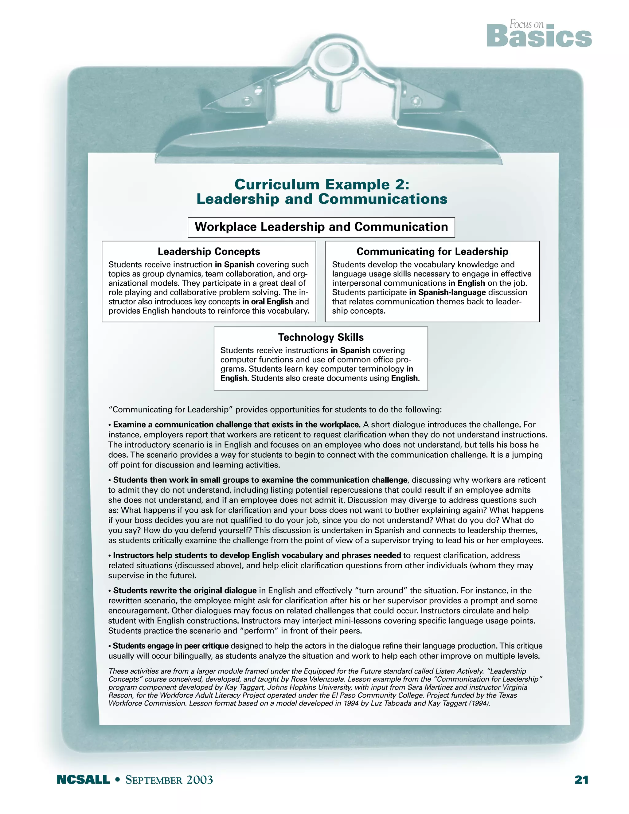 Curriculum Example 2: 
Leadership and Communications 
Workplace Leadership and Communication 
Leadership Concepts 
Students receive instruction in Spanish covering such 
topics as group dynamics, team collaboration, and org-anizational 
models. They participate in a great deal of 
role playing and collaborative problem solving. The in-structor 
also introduces key concepts in oral English and 
provides English handouts to reinforce this vocabulary. 
Focus on Basics 
Communicating for Leadership 
Students develop the vocabulary knowledge and 
language usage skills necessary to engage in effective 
interpersonal communications in English on the job. 
Students participate in Spanish-language discussion 
that relates communication themes back to leader-ship 
concepts. 
Technology Skills 
Students receive instructions in Spanish covering 
computer functions and use of common office pro-grams. 
Students learn key computer terminology in 
English. Students also create documents using English. 
“Communicating for Leadership” provides opportunities for students to do the following: 
• Examine a communication challenge that exists in the workplace. A short dialogue introduces the challenge. For 
instance, employers report that workers are reticent to request clarification when they do not understand instructions. 
The introductory scenario is in English and focuses on an employee who does not understand, but tells his boss he 
does. The scenario provides a way for students to begin to connect with the communication challenge. It is a jumping 
off point for discussion and learning activities. 
• Students then work in small groups to examine the communication challenge, discussing why workers are reticent 
to admit they do not understand, including listing potential repercussions that could result if an employee admits 
she does not understand, and if an employee does not admit it. Discussion may diverge to address questions such 
as: What happens if you ask for clarification and your boss does not want to bother explaining again? What happens 
if your boss decides you are not qualified to do your job, since you do not understand? What do you do? What do 
you say? How do you defend yourself? This discussion is undertaken in Spanish and connects to leadership themes, 
as students critically examine the challenge from the point of view of a supervisor trying to lead his or her employees. 
• Instructors help students to develop English vocabulary and phrases needed to request clarification, address 
related situations (discussed above), and help elicit clarification questions from other individuals (whom they may 
supervise in the future). 
• Students rewrite the original dialogue in English and effectively “turn around” the situation. For instance, in the 
rewritten scenario, the employee might ask for clarification after his or her supervisor provides a prompt and some 
encouragement. Other dialogues may focus on related challenges that could occur. Instructors circulate and help 
student with English constructions. Instructors may interject mini-lessons covering specific language usage points. 
Students practice the scenario and “perform” in front of their peers. 
• Students engage in peer critique designed to help the actors in the dialogue refine their language production. This critique 
usually will occur bilingually, as students analyze the situation and work to help each other improve on multiple levels. 
These activities are from a larger module framed under the Equipped for the Future standard called Listen Actively. “Leadership 
Concepts” course conceived, developed, and taught by Rosa Valenzuela. Lesson example from the “Communication for Leadership” 
program component developed by Kay Taggart, Johns Hopkins University, with input from Sara Martinez and instructor Virginia 
Rascon, for the Workforce Adult Literacy Project operated under the El Paso Community College. Project funded by the Texas 
Workforce Commission. Lesson format based on a model developed in 1994 by Luz Taboada and Kay Taggart (1994). 
NCSALL • SEPTEMBER 2003 21 
 