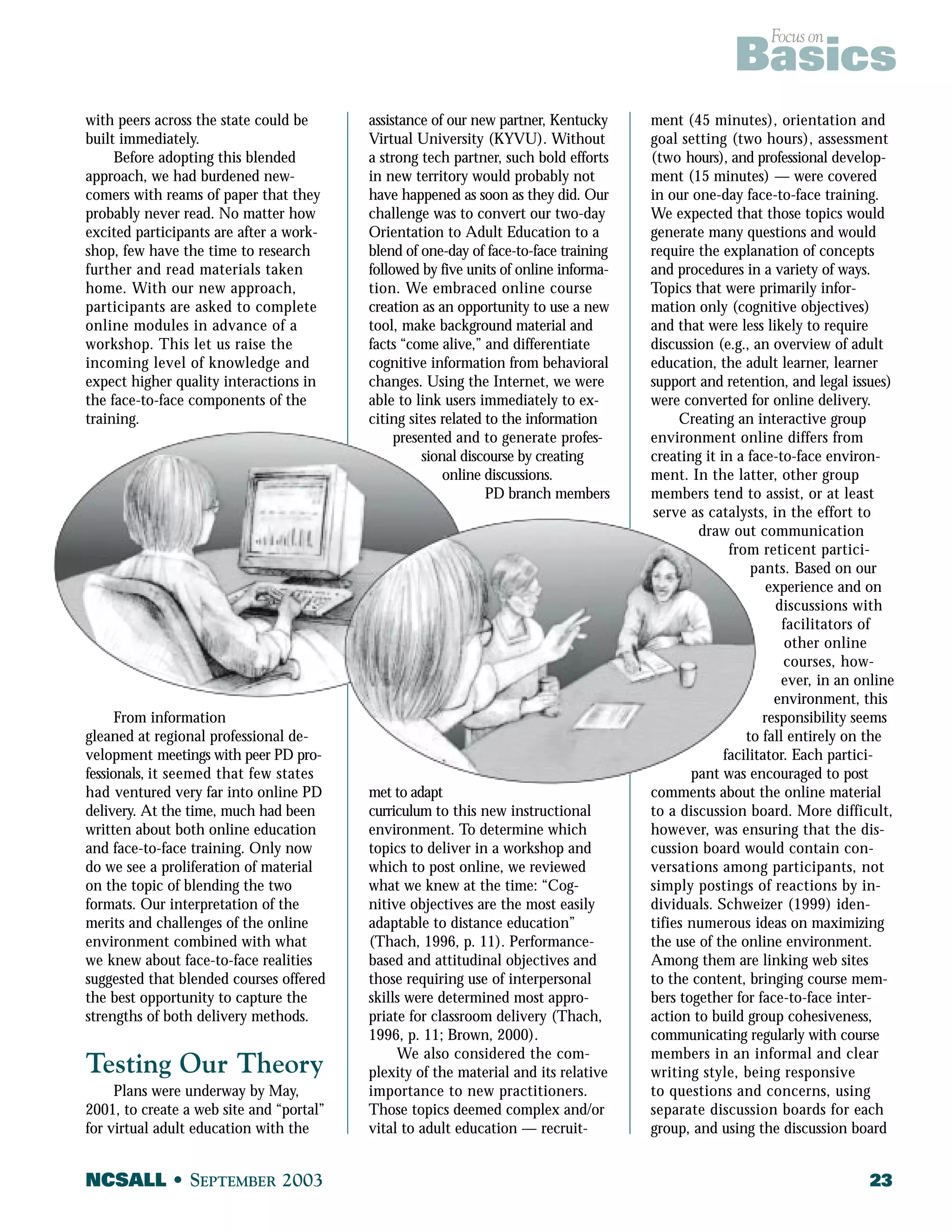 Focus on Basics 
with peers across the state could be 
built immediately. 
Before adopting this blended 
approach, we had burdened new-comers 
with reams of paper that they 
probably never read. No matter how 
excited participants are after a work-shop, 
few have the time to research 
further and read materials taken 
home. With our new approach, 
participants are asked to complete 
online modules in advance of a 
workshop. This let us raise the 
incoming level of knowledge and 
expect higher quality interactions in 
the face-to-face components of the 
training. 
From information 
gleaned at regional professional de-velopment 
meetings with peer PD pro-fessionals, 
it seemed that few states 
had ventured very far into online PD 
delivery. At the time, much had been 
written about both online education 
and face-to-face training. Only now 
do we see a proliferation of material 
on the topic of blending the two 
formats. Our interpretation of the 
merits and challenges of the online 
environment combined with what 
we knew about face-to-face realities 
suggested that blended courses offered 
the best opportunity to capture the 
strengths of both delivery methods. 
Testing Our Theory 
Plans were underway by May, 
2001, to create a web site and “portal” 
for virtual adult education with the 
assistance of our new partner, Kentucky 
Virtual University (KYVU). Without 
a strong tech partner, such bold efforts 
in new territory would probably not 
have happened as soon as they did. Our 
challenge was to convert our two-day 
Orientation to Adult Education to a 
blend of one-day of face-to-face training 
followed by five units of online informa-tion. 
We embraced online course 
creation as an opportunity to use a new 
tool, make background material and 
facts “come alive,” and differentiate 
cognitive information from behavioral 
changes. Using the Internet, we were 
able to link users immediately to ex-citing 
sites related to the information 
presented and to generate profes-sional 
discourse by creating 
online discussions. 
PD branch members 
met to adapt 
curriculum to this new instructional 
environment. To determine which 
topics to deliver in a workshop and 
which to post online, we reviewed 
what we knew at the time: “Cog-nitive 
objectives are the most easily 
adaptable to distance education” 
(Thach, 1996, p. 11). Performance-based 
and attitudinal objectives and 
those requiring use of interpersonal 
skills were determined most appro-priate 
for classroom delivery (Thach, 
1996, p. 11; Brown, 2000). 
We also considered the com-plexity 
of the material and its relative 
importance to new practitioners. 
Those topics deemed complex and/or 
vital to adult education — recruit-ment 
(45 minutes), orientation and 
goal setting (two hours), assessment 
(two hours), and professional develop-ment 
(15 minutes) — were covered 
in our one-day face-to-face training. 
We expected that those topics would 
generate many questions and would 
require the explanation of concepts 
and procedures in a variety of ways. 
Topics that were primarily infor-mation 
only (cognitive objectives) 
and that were less likely to require 
discussion (e.g., an overview of adult 
education, the adult learner, learner 
support and retention, and legal issues) 
were converted for online delivery. 
Creating an interactive group 
environment online differs from 
creating it in a face-to-face environ-ment. 
In the latter, other group 
members tend to assist, or at least 
serve as catalysts, in the effort to 
draw out communication 
from reticent partici-pants. 
Based on our 
experience and on 
discussions with 
facilitators of 
other online 
courses, how-ever, 
in an online 
environment, this 
responsibility seems 
to fall entirely on the 
facilitator. Each partici-pant 
was encouraged to post 
comments about the online material 
to a discussion board. More difficult, 
however, was ensuring that the dis-cussion 
board would contain con-versations 
among participants, not 
simply postings of reactions by in-dividuals. 
Schweizer (1999) iden-tifies 
numerous ideas on maximizing 
the use of the online environment. 
Among them are linking web sites 
to the content, bringing course mem-bers 
together for face-to-face inter-action 
to build group cohesiveness, 
communicating regularly with course 
members in an informal and clear 
writing style, being responsive 
to questions and concerns, using 
separate discussion boards for each 
group, and using the discussion board 
NCSALL • SEPTEMBER 2003 23 
 