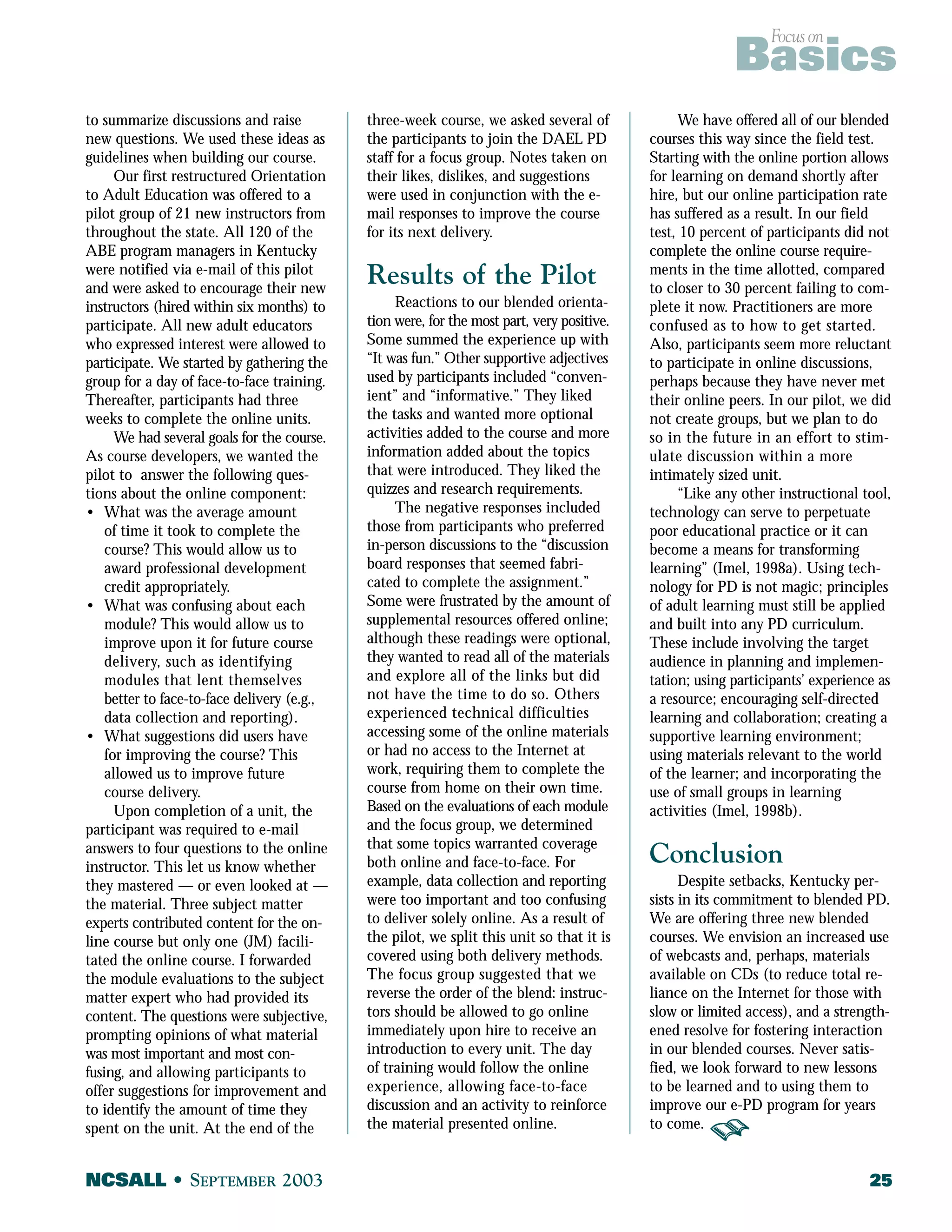 Focus on Basics 
to summarize discussions and raise 
new questions. We used these ideas as 
guidelines when building our course. 
Our first restructured Orientation 
to Adult Education was offered to a 
pilot group of 21 new instructors from 
throughout the state. All 120 of the 
ABE program managers in Kentucky 
were notified via e-mail of this pilot 
and were asked to encourage their new 
instructors (hired within six months) to 
participate. All new adult educators 
who expressed interest were allowed to 
participate. We started by gathering the 
group for a day of face-to-face training. 
Thereafter, participants had three 
weeks to complete the online units. 
We had several goals for the course. 
As course developers, we wanted the 
pilot to answer the following ques-tions 
about the online component: 
• What was the average amount 
of time it took to complete the 
course? This would allow us to 
award professional development 
credit appropriately. 
• What was confusing about each 
module? This would allow us to 
improve upon it for future course 
delivery, such as identifying 
modules that lent themselves 
better to face-to-face delivery (e.g., 
data collection and reporting). 
• What suggestions did users have 
for improving the course? This 
allowed us to improve future 
course delivery. 
Upon completion of a unit, the 
participant was required to e-mail 
answers to four questions to the online 
instructor. This let us know whether 
they mastered — or even looked at — 
the material. Three subject matter 
experts contributed content for the on-line 
course but only one (JM) facili-tated 
the online course. I forwarded 
the module evaluations to the subject 
matter expert who had provided its 
content. The questions were subjective, 
prompting opinions of what material 
was most important and most con-fusing, 
and allowing participants to 
offer suggestions for improvement and 
to identify the amount of time they 
spent on the unit. At the end of the 
three-week course, we asked several of 
the participants to join the DAEL PD 
staff for a focus group. Notes taken on 
their likes, dislikes, and suggestions 
were used in conjunction with the e-mail 
responses to improve the course 
for its next delivery. 
Results of the Pilot 
Reactions to our blended orienta-tion 
were, for the most part, very positive. 
Some summed the experience up with 
“It was fun.” Other supportive adjectives 
used by participants included “conven-ient” 
and “informative.” They liked 
the tasks and wanted more optional 
activities added to the course and more 
information added about the topics 
that were introduced. They liked the 
quizzes and research requirements. 
The negative responses included 
those from participants who preferred 
in-person discussions to the “discussion 
board responses that seemed fabri-cated 
to complete the assignment.” 
Some were frustrated by the amount of 
supplemental resources offered online; 
although these readings were optional, 
they wanted to read all of the materials 
and explore all of the links but did 
not have the time to do so. Others 
experienced technical difficulties 
accessing some of the online materials 
or had no access to the Internet at 
work, requiring them to complete the 
course from home on their own time. 
Based on the evaluations of each module 
and the focus group, we determined 
that some topics warranted coverage 
both online and face-to-face. For 
example, data collection and reporting 
were too important and too confusing 
to deliver solely online. As a result of 
the pilot, we split this unit so that it is 
covered using both delivery methods. 
The focus group suggested that we 
reverse the order of the blend: instruc-tors 
should be allowed to go online 
immediately upon hire to receive an 
introduction to every unit. The day 
of training would follow the online 
experience, allowing face-to-face 
discussion and an activity to reinforce 
the material presented online. 
We have offered all of our blended 
courses this way since the field test. 
Starting with the online portion allows 
for learning on demand shortly after 
hire, but our online participation rate 
has suffered as a result. In our field 
test, 10 percent of participants did not 
complete the online course require-ments 
in the time allotted, compared 
to closer to 30 percent failing to com-plete 
it now. Practitioners are more 
confused as to how to get started. 
Also, participants seem more reluctant 
to participate in online discussions, 
perhaps because they have never met 
their online peers. In our pilot, we did 
not create groups, but we plan to do 
so in the future in an effort to stim-ulate 
discussion within a more 
intimately sized unit. 
“Like any other instructional tool, 
technology can serve to perpetuate 
poor educational practice or it can 
become a means for transforming 
learning” (Imel, 1998a). Using tech-nology 
for PD is not magic; principles 
of adult learning must still be applied 
and built into any PD curriculum. 
These include involving the target 
audience in planning and implemen-tation; 
using participants’ experience as 
a resource; encouraging self-directed 
learning and collaboration; creating a 
supportive learning environment; 
using materials relevant to the world 
of the learner; and incorporating the 
use of small groups in learning 
activities (Imel, 1998b). 
Conclusion 
Despite setbacks, Kentucky per-sists 
in its commitment to blended PD. 
We are offering three new blended 
courses. We envision an increased use 
of webcasts and, perhaps, materials 
available on CDs (to reduce total re-liance 
on the Internet for those with 
slow or limited access), and a strength-ened 
resolve for fostering interaction 
in our blended courses. Never satis-fied, 
we look forward to new lessons 
to be learned and to using them to 
improve our e-PD program for years 
to come. 
NCSALL • SEPTEMBER 2003 25 
 
