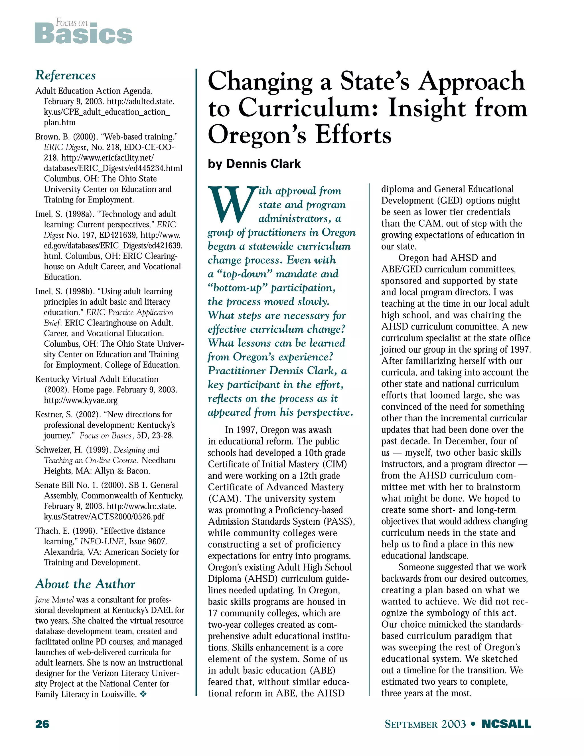 Focus on Basics 
References 
Adult Education Action Agenda, 
February 9, 2003. http://adulted.state. 
ky.us/CPE_adult_education_action_ 
plan.htm 
Brown, B. (2000). “Web-based training.” 
ERIC Digest, No. 218, EDO-CE-OO- 
218. http://www.ericfacility.net/ 
databases/ERIC_Digests/ed445234.html 
Columbus, OH: The Ohio State 
University Center on Education and 
Training for Employment. 
Imel, S. (1998a). “Technology and adult 
learning: Current perspectives,” ERIC 
Digest No. 197, ED421639, http://www. 
ed.gov/databases/ERIC_Digests/ed421639. 
html. Columbus, OH: ERIC Clearing-house 
on Adult Career, and Vocational 
Education. 
Imel, S. (1998b). “Using adult learning 
principles in adult basic and literacy 
education.” ERIC Practice Application 
Brief. ERIC Clearinghouse on Adult, 
Career, and Vocational Education. 
Columbus, OH: The Ohio State Univer-sity 
Center on Education and Training 
for Employment, College of Education. 
Kentucky Virtual Adult Education 
(2002). Home page. February 9, 2003. 
http://www.kyvae.org 
Kestner, S. (2002). “New directions for 
professional development: Kentucky’s 
journey.” Focus on Basics, 5D, 23-28. 
Schweizer, H. (1999). Designing and 
Teaching an On-line Course. Needham 
Heights, MA: Allyn & Bacon. 
Senate Bill No. 1. (2000). SB 1. General 
Assembly, Commonwealth of Kentucky. 
February 9, 2003. http://www.lrc.state. 
ky.us/Statrev/ACTS2000/0526.pdf 
Thach, E. (1996). “Effective distance 
learning,” INFO-LINE, Issue 9607. 
Alexandria, VA: American Society for 
Training and Development. 
About the Author 
Jane Martel was a consultant for profes-sional 
development at Kentucky’s DAEL for 
two years. She chaired the virtual resource 
database development team, created and 
facilitated online PD courses, and managed 
launches of web-delivered curricula for 
adult learners. She is now an instructional 
designer for the Verizon Literacy Univer-sity 
Project at the National Center for 
Family Literacy in Louisville. v 
Changing a State’s Approach 
to Curriculum: Insight from 
Oregon’s Efforts 
by Dennis Clark 
With approval from 
state and program 
administrators, a 
group of practitioners in Oregon 
began a statewide curriculum 
change process. Even with 
a “top-down” mandate and 
“bottom-up” participation, 
the process moved slowly. 
What steps are necessary for 
effective curriculum change? 
What lessons can be learned 
from Oregon’s experience? 
Practitioner Dennis Clark, a 
key participant in the effort, 
reflects on the process as it 
appeared from his perspective. 
In 1997, Oregon was awash 
in educational reform. The public 
schools had developed a 10th grade 
Certificate of Initial Mastery (CIM) 
and were working on a 12th grade 
Certificate of Advanced Mastery 
(CAM). The university system 
was promoting a Proficiency-based 
Admission Standards System (PASS), 
while community colleges were 
constructing a set of proficiency 
expectations for entry into programs. 
Oregon’s existing Adult High School 
Diploma (AHSD) curriculum guide-lines 
needed updating. In Oregon, 
basic skills programs are housed in 
17 community colleges, which are 
two-year colleges created as com-prehensive 
adult educational institu-tions. 
Skills enhancement is a core 
element of the system. Some of us 
in adult basic education (ABE) 
feared that, without similar educa-tional 
reform in ABE, the AHSD 
diploma and General Educational 
Development (GED) options might 
be seen as lower tier credentials 
than the CAM, out of step with the 
growing expectations of education in 
our state. 
Oregon had AHSD and 
ABE/GED curriculum committees, 
sponsored and supported by state 
and local program directors. I was 
teaching at the time in our local adult 
high school, and was chairing the 
AHSD curriculum committee. A new 
curriculum specialist at the state office 
joined our group in the spring of 1997. 
After familiarizing herself with our 
curricula, and taking into account the 
other state and national curriculum 
efforts that loomed large, she was 
convinced of the need for something 
other than the incremental curricular 
updates that had been done over the 
past decade. In December, four of 
us — myself, two other basic skills 
instructors, and a program director — 
from the AHSD curriculum com-mittee 
met with her to brainstorm 
what might be done. We hoped to 
create some short- and long-term 
objectives that would address changing 
curriculum needs in the state and 
help us to find a place in this new 
educational landscape. 
Someone suggested that we work 
backwards from our desired outcomes, 
creating a plan based on what we 
wanted to achieve. We did not rec-ognize 
the symbology of this act. 
Our choice mimicked the standards-based 
curriculum paradigm that 
was sweeping the rest of Oregon’s 
educational system. We sketched 
out a timeline for the transition. We 
estimated two years to complete, 
three years at the most. 
26 SEPTEMBER 2003 • NCSALL 
 