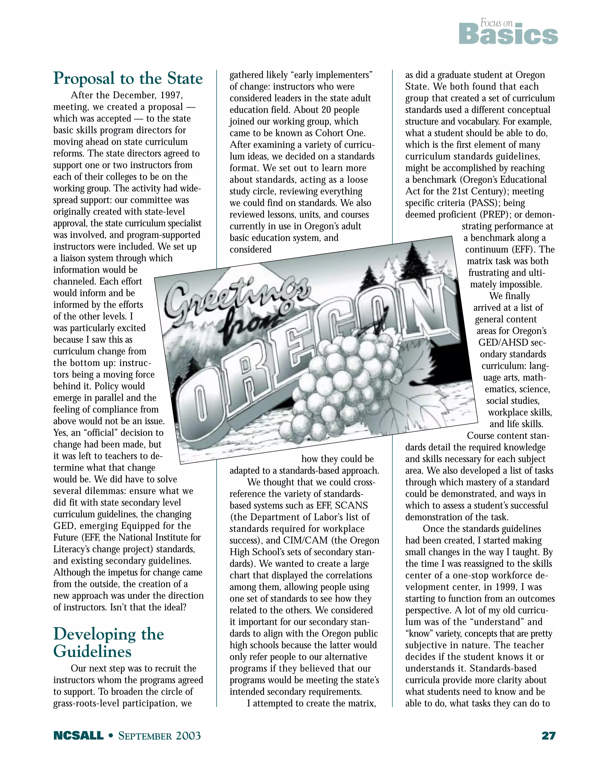 Focus on Basics 
Proposal to the State 
After the December, 1997, 
meeting, we created a proposal — 
which was accepted — to the state 
basic skills program directors for 
moving ahead on state curriculum 
reforms. The state directors agreed to 
support one or two instructors from 
each of their colleges to be on the 
working group. The activity had wide-spread 
support: our committee was 
originally created with state-level 
approval, the state curriculum specialist 
was involved, and program-supported 
instructors were included. We set up 
a liaison system through which 
information would be 
channeled. Each effort 
would inform and be 
informed by the efforts 
of the other levels. I 
was particularly excited 
because I saw this as 
curriculum change from 
the bottom up: instruc-tors 
being a moving force 
behind it. Policy would 
emerge in parallel and the 
feeling of compliance from 
above would not be an issue. 
Yes, an “official” decision to 
change had been made, but 
it was left to teachers to de-termine 
what that change 
would be. We did have to solve 
several dilemmas: ensure what we 
did fit with state secondary level 
curriculum guidelines, the changing 
GED, emerging Equipped for the 
Future (EFF, the National Institute for 
Literacy’s change project) standards, 
and existing secondary guidelines. 
Although the impetus for change came 
from the outside, the creation of a 
new approach was under the direction 
of instructors. Isn’t that the ideal? 
Developing the 
Guidelines 
Our next step was to recruit the 
instructors whom the programs agreed 
to support. To broaden the circle of 
grass-roots-level participation, we 
gathered likely “early implementers” 
of change: instructors who were 
considered leaders in the state adult 
education field. About 20 people 
joined our working group, which 
came to be known as Cohort One. 
After examining a variety of curricu-lum 
ideas, we decided on a standards 
format. We set out to learn more 
about standards, acting as a loose 
study circle, reviewing everything 
we could find on standards. We also 
reviewed lessons, units, and courses 
currently in use in Oregon’s adult 
basic education system, and 
considered 
how they could be 
adapted to a standards-based approach. 
We thought that we could cross-reference 
the variety of standards-based 
systems such as EFF, SCANS 
(the Department of Labor’s list of 
standards required for workplace 
success), and CIM/CAM (the Oregon 
High School’s sets of secondary stan-dards). 
We wanted to create a large 
chart that displayed the correlations 
among them, allowing people using 
one set of standards to see how they 
related to the others. We considered 
it important for our secondary stan-dards 
to align with the Oregon public 
high schools because the latter would 
only refer people to our alternative 
programs if they believed that our 
programs would be meeting the state’s 
intended secondary requirements. 
I attempted to create the matrix, 
as did a graduate student at Oregon 
State. We both found that each 
group that created a set of curriculum 
standards used a different conceptual 
structure and vocabulary. For example, 
what a student should be able to do, 
which is the first element of many 
curriculum standards guidelines, 
might be accomplished by reaching 
a benchmark (Oregon’s Educational 
Act for the 21st Century); meeting 
specific criteria (PASS); being 
deemed proficient (PREP); or demon-strating 
performance at 
a benchmark along a 
continuum (EFF). The 
matrix task was both 
frustrating and ulti-mately 
impossible. 
We finally 
arrived at a list of 
general content 
areas for Oregon’s 
GED/AHSD sec-ondary 
standards 
curriculum: lang-uage 
arts, math-ematics, 
science, 
social studies, 
workplace skills, 
and life skills. 
Course content stan-dards 
detail the required knowledge 
and skills necessary for each subject 
area. We also developed a list of tasks 
through which mastery of a standard 
could be demonstrated, and ways in 
which to assess a student’s successful 
demonstration of the task. 
Once the standards guidelines 
had been created, I started making 
small changes in the way I taught. By 
the time I was reassigned to the skills 
center of a one-stop workforce de-velopment 
center, in 1999, I was 
starting to function from an outcomes 
perspective. A lot of my old curricu-lum 
was of the “understand” and 
“know” variety, concepts that are pretty 
subjective in nature. The teacher 
decides if the student knows it or 
understands it. Standards-based 
curricula provide more clarity about 
what students need to know and be 
able to do, what tasks they can do to 
NCSALL • SEPTEMBER 2003 27 
 