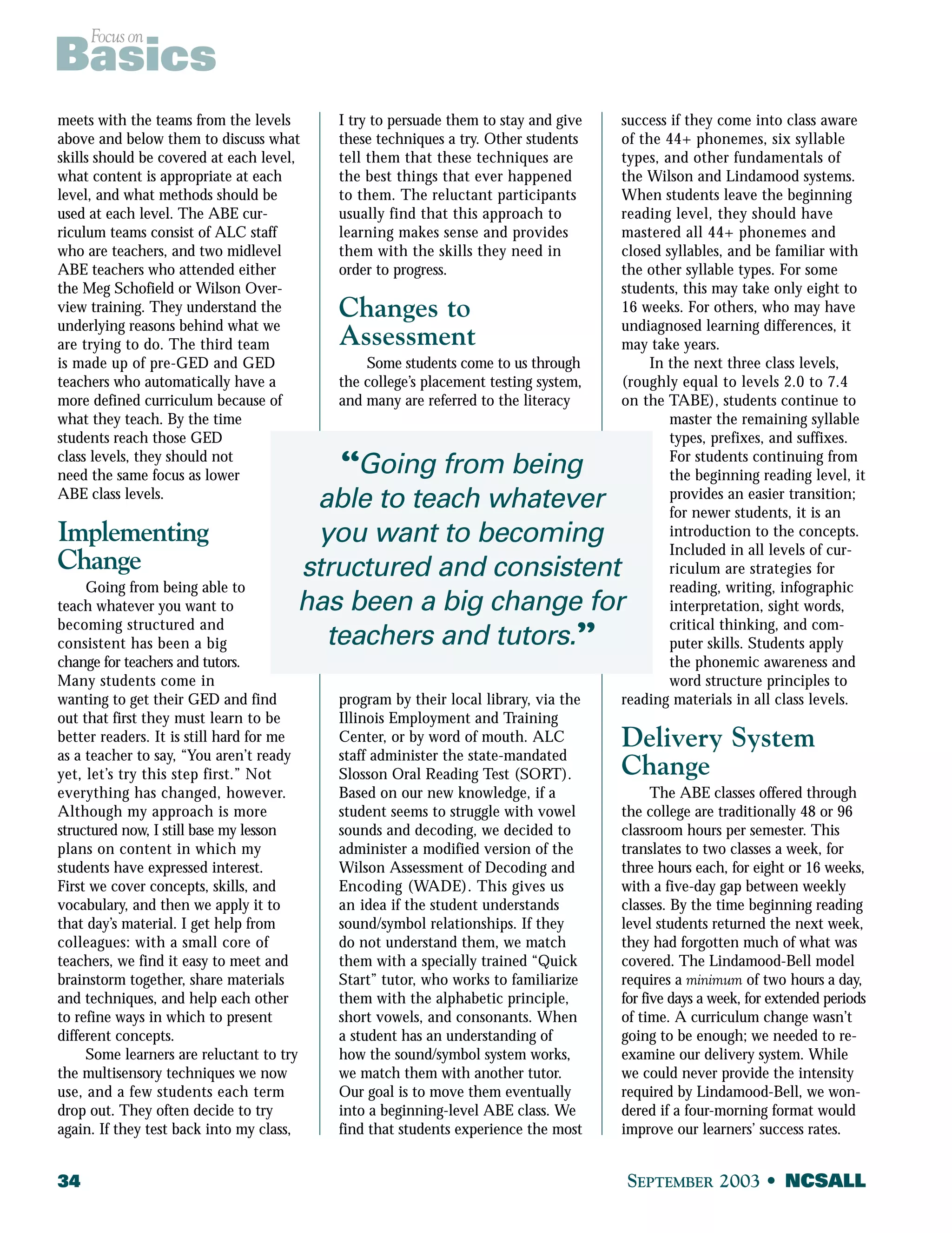 Focus on Basics 
meets with the teams from the levels 
above and below them to discuss what 
skills should be covered at each level, 
what content is appropriate at each 
level, and what methods should be 
used at each level. The ABE cur-riculum 
teams consist of ALC staff 
who are teachers, and two midlevel 
ABE teachers who attended either 
the Meg Schofield or Wilson Over-view 
training. They understand the 
underlying reasons behind what we 
are trying to do. The third team 
is made up of pre-GED and GED 
teachers who automatically have a 
more defined curriculum because of 
what they teach. By the time 
students reach those GED 
class levels, they should not 
need the same focus as lower 
ABE class levels. 
Implementing 
Change 
Going from being able to 
teach whatever you want to 
becoming structured and 
consistent has been a big 
change for teachers and tutors. 
Many students come in 
wanting to get their GED and find 
out that first they must learn to be 
better readers. It is still hard for me 
as a teacher to say, “You aren’t ready 
yet, let’s try this step first.” Not 
everything has changed, however. 
Although my approach is more 
structured now, I still base my lesson 
plans on content in which my 
students have expressed interest. 
First we cover concepts, skills, and 
vocabulary, and then we apply it to 
that day’s material. I get help from 
colleagues: with a small core of 
teachers, we find it easy to meet and 
brainstorm together, share materials 
and techniques, and help each other 
to refine ways in which to present 
different concepts. 
“Going from being 
able to teach whatever 
you want to becoming 
structured and consistent 
has been a big change for 
teachers and tutors.” 
Some learners are reluctant to try 
the multisensory techniques we now 
use, and a few students each term 
drop out. They often decide to try 
again. If they test back into my class, 
I try to persuade them to stay and give 
these techniques a try. Other students 
tell them that these techniques are 
the best things that ever happened 
to them. The reluctant participants 
usually find that this approach to 
learning makes sense and provides 
them with the skills they need in 
order to progress. 
Changes to 
Assessment 
Some students come to us through 
the college’s placement testing system, 
and many are referred to the literacy 
program by their local library, via the 
Illinois Employment and Training 
Center, or by word of mouth. ALC 
staff administer the state-mandated 
Slosson Oral Reading Test (SORT). 
Based on our new knowledge, if a 
student seems to struggle with vowel 
sounds and decoding, we decided to 
administer a modified version of the 
Wilson Assessment of Decoding and 
Encoding (WADE). This gives us 
an idea if the student understands 
sound/symbol relationships. If they 
do not understand them, we match 
them with a specially trained “Quick 
Start” tutor, who works to familiarize 
them with the alphabetic principle, 
short vowels, and consonants. When 
a student has an understanding of 
how the sound/symbol system works, 
we match them with another tutor. 
Our goal is to move them eventually 
into a beginning-level ABE class. We 
find that students experience the most 
success if they come into class aware 
of the 44+ phonemes, six syllable 
types, and other fundamentals of 
the Wilson and Lindamood systems. 
When students leave the beginning 
reading level, they should have 
mastered all 44+ phonemes and 
closed syllables, and be familiar with 
the other syllable types. For some 
students, this may take only eight to 
16 weeks. For others, who may have 
undiagnosed learning differences, it 
may take years. 
In the next three class levels, 
(roughly equal to levels 2.0 to 7.4 
on the TABE), students continue to 
master the remaining syllable 
types, prefixes, and suffixes. 
For students continuing from 
the beginning reading level, it 
provides an easier transition; 
for newer students, it is an 
introduction to the concepts. 
Included in all levels of cur-riculum 
are strategies for 
reading, writing, infographic 
interpretation, sight words, 
critical thinking, and com-puter 
skills. Students apply 
the phonemic awareness and 
word structure principles to 
reading materials in all class levels. 
Delivery System 
Change 
The ABE classes offered through 
the college are traditionally 48 or 96 
classroom hours per semester. This 
translates to two classes a week, for 
three hours each, for eight or 16 weeks, 
with a five-day gap between weekly 
classes. By the time beginning reading 
level students returned the next week, 
they had forgotten much of what was 
covered. The Lindamood-Bell model 
requires a minimum of two hours a day, 
for five days a week, for extended periods 
of time. A curriculum change wasn’t 
going to be enough; we needed to re-examine 
our delivery system. While 
we could never provide the intensity 
required by Lindamood-Bell, we won-dered 
if a four-morning format would 
improve our learners’ success rates. 
34 SEPTEMBER 2003 • NCSALL 
 