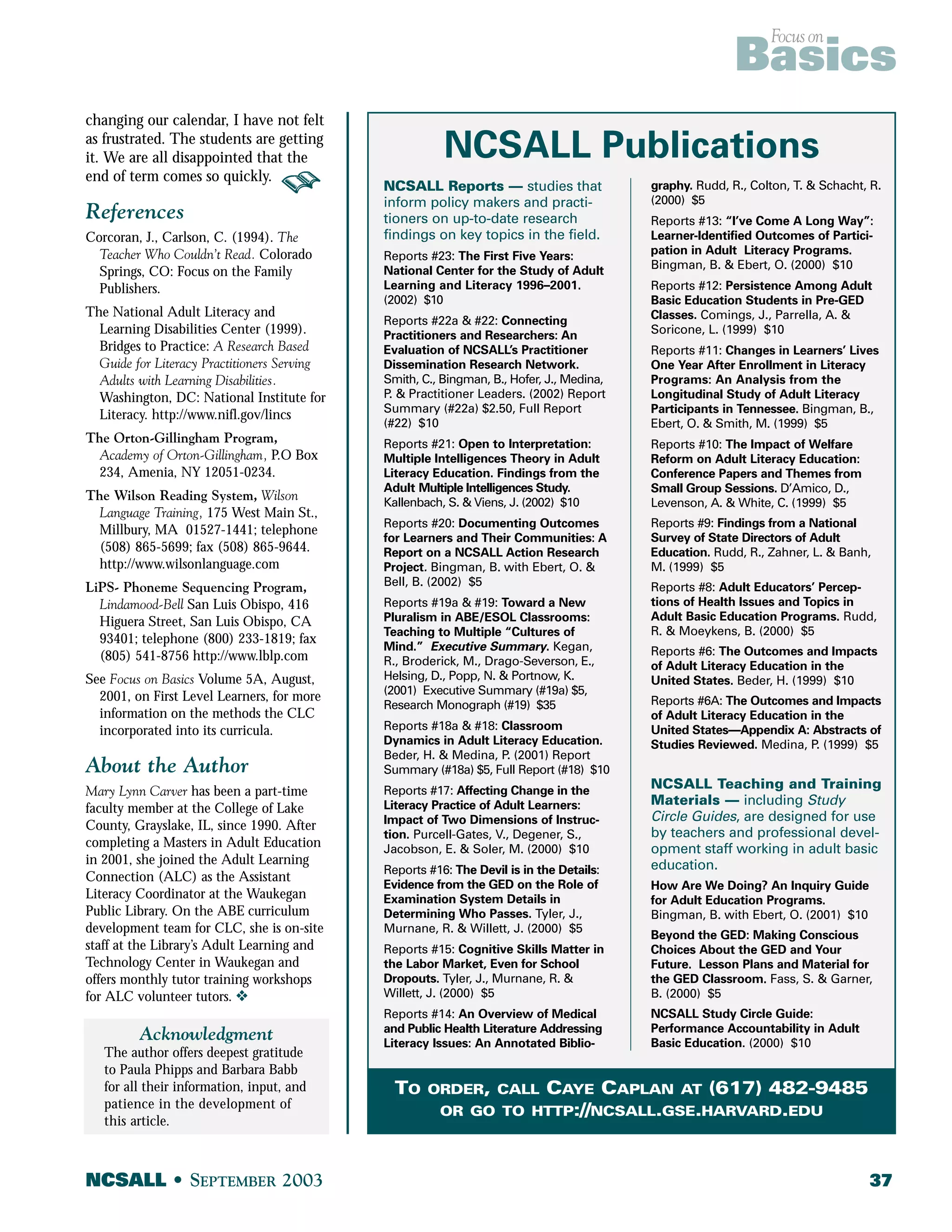 Focus on Basics 
changing our calendar, I have not felt 
as frustrated. The students are getting 
it. We are all disappointed that the 
end of term comes so quickly. 
References 
Corcoran, J., Carlson, C. (1994). The 
Teacher Who Couldn’t Read. Colorado 
Springs, CO: Focus on the Family 
Publishers. 
The National Adult Literacy and 
Learning Disabilities Center (1999). 
Bridges to Practice: A Research Based 
Guide for Literacy Practitioners Serving 
Adults with Learning Disabilities. 
Washington, DC: National Institute for 
Literacy. http://www.nifl.gov/lincs 
The Orton-Gillingham Program, 
Academy of Orton-Gillingham, P.O Box 
234, Amenia, NY 12051-0234. 
The Wilson Reading System, Wilson 
Language Training, 175 West Main St., 
Millbury, MA 01527-1441; telephone 
(508) 865-5699; fax (508) 865-9644. 
http://www.wilsonlanguage.com 
LiPS- Phoneme Sequencing Program, 
Lindamood-Bell San Luis Obispo, 416 
Higuera Street, San Luis Obispo, CA 
93401; telephone (800) 233-1819; fax 
(805) 541-8756 http://www.lblp.com 
See Focus on Basics Volume 5A, August, 
2001, on First Level Learners, for more 
information on the methods the CLC 
incorporated into its curricula. 
About the Author 
Mary Lynn Carver has been a part-time 
faculty member at the College of Lake 
County, Grayslake, IL, since 1990. After 
completing a Masters in Adult Education 
in 2001, she joined the Adult Learning 
Connection (ALC) as the Assistant 
Literacy Coordinator at the Waukegan 
Public Library. On the ABE curriculum 
development team for CLC, she is on-site 
staff at the Library’s Adult Learning and 
Technology Center in Waukegan and 
offers monthly tutor training workshops 
for ALC volunteer tutors. v 
Acknowledgment 
The author offers deepest gratitude 
to Paula Phipps and Barbara Babb 
for all their information, input, and 
patience in the development of 
this article. 
NCSALL Publications 
NCSALL Reports — studies that 
inform policy makers and practi-tioners 
on up-to-date research 
findings on key topics in the field. 
Reports #23: The First Five Years: 
National Center for the Study of Adult 
Learning and Literacy 1996–2001. 
(2002) $10 
Reports #22a & #22: Connecting 
Practitioners and Researchers: An 
Evaluation of NCSALL’s Practitioner 
Dissemination Research Network. 
Smith, C., Bingman, B., Hofer, J., Medina, 
P. & Practitioner Leaders. (2002) Report 
Summary (#22a) $2.50, Full Report 
(#22) $10 
Reports #21: Open to Interpretation: 
Multiple Intelligences Theory in Adult 
Literacy Education. Findings from the 
Adult Multiple Intelligences Study. 
Kallenbach, S. & Viens, J. (2002) $10 
Reports #20: Documenting Outcomes 
for Learners and Their Communities: A 
Report on a NCSALL Action Research 
Project. Bingman, B. with Ebert, O. & 
Bell, B. (2002) $5 
Reports #19a & #19: Toward a New 
Pluralism in ABE/ESOL Classrooms: 
Teaching to Multiple “Cultures of 
Mind.” Executive Summary. Kegan, 
R., Broderick, M., Drago-Severson, E., 
Helsing, D., Popp, N. & Portnow, K. 
(2001) Executive Summary (#19a) $5, 
Research Monograph (#19) $35 
Reports #18a & #18: Classroom 
Dynamics in Adult Literacy Education. 
Beder, H. & Medina, P. (2001) Report 
Summary (#18a) $5, Full Report (#18) $10 
Reports #17: Affecting Change in the 
Literacy Practice of Adult Learners: 
Impact of Two Dimensions of Instruc-tion. 
Purcell-Gates, V., Degener, S., 
Jacobson, E. & Soler, M. (2000) $10 
Reports #16: The Devil is in the Details: 
Evidence from the GED on the Role of 
Examination System Details in 
Determining Who Passes. Tyler, J., 
Murnane, R. & Willett, J. (2000) $5 
Reports #15: Cognitive Skills Matter in 
the Labor Market, Even for School 
Dropouts. Tyler, J., Murnane, R. & 
Willett, J. (2000) $5 
Reports #14: An Overview of Medical 
and Public Health Literature Addressing 
Literacy Issues: An Annotated Biblio-graphy. 
Rudd, R., Colton, T. & Schacht, R. 
(2000) $5 
Reports #13: “I’ve Come A Long Way”: 
Learner-Identified Outcomes of Partici-pation 
in Adult Literacy Programs. 
Bingman, B. & Ebert, O. (2000) $10 
Reports #12: Persistence Among Adult 
Basic Education Students in Pre-GED 
Classes. Comings, J., Parrella, A. & 
Soricone, L. (1999) $10 
Reports #11: Changes in Learners’ Lives 
One Year After Enrollment in Literacy 
Programs: An Analysis from the 
Longitudinal Study of Adult Literacy 
Participants in Tennessee. Bingman, B., 
Ebert, O. & Smith, M. (1999) $5 
Reports #10: The Impact of Welfare 
Reform on Adult Literacy Education: 
Conference Papers and Themes from 
Small Group Sessions. D’Amico, D., 
Levenson, A. & White, C. (1999) $5 
Reports #9: Findings from a National 
Survey of State Directors of Adult 
Education. Rudd, R., Zahner, L. & Banh, 
M. (1999) $5 
Reports #8: Adult Educators’ Percep-tions 
of Health Issues and Topics in 
Adult Basic Education Programs. Rudd, 
R. & Moeykens, B. (2000) $5 
Reports #6: The Outcomes and Impacts 
of Adult Literacy Education in the 
United States. Beder, H. (1999) $10 
Reports #6A: The Outcomes and Impacts 
of Adult Literacy Education in the 
United States—Appendix A: Abstracts of 
Studies Reviewed. Medina, P. (1999) $5 
NCSALL Teaching and Training 
Materials — including Study 
Circle Guides, are designed for use 
by teachers and professional devel-opment 
staff working in adult basic 
education. 
How Are We Doing? An Inquiry Guide 
for Adult Education Programs. 
Bingman, B. with Ebert, O. (2001) $10 
Beyond the GED: Making Conscious 
Choices About the GED and Your 
Future. Lesson Plans and Material for 
the GED Classroom. Fass, S. & Garner, 
B. (2000) $5 
NCSALL Study Circle Guide: 
Performance Accountability in Adult 
Basic Education. (2000) $10 
TO ORDER, CALL CAYE CAPLAN AT (617) 482-9485 
OR GO TO HTTP://NCSALL.GSE.HARVARD.EDU 
NCSALL • SEPTEMBER 2003 37 
 