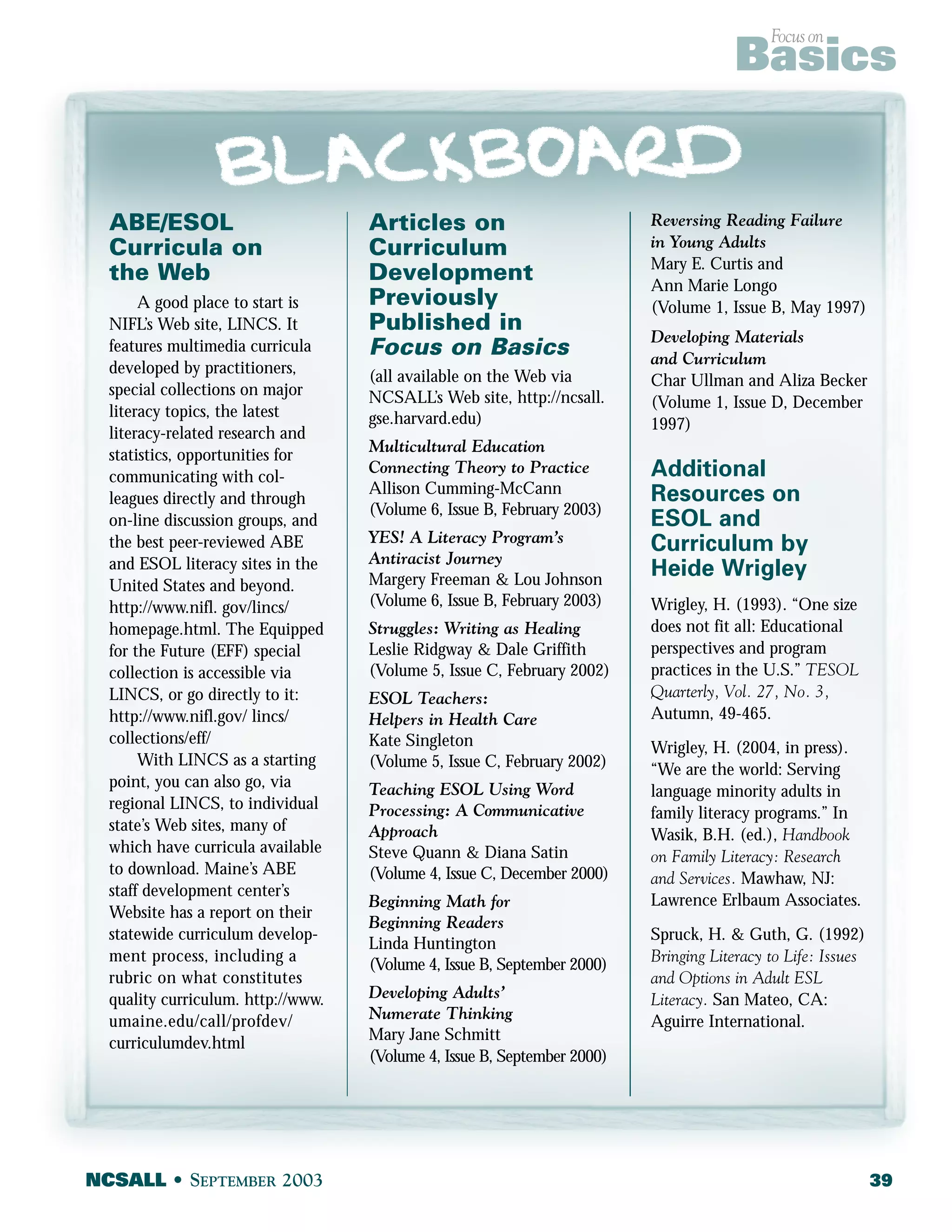 ABE/ESOL 
Curricula on 
the Web 
A good place to start is 
NIFL’s Web site, LINCS. It 
features multimedia curricula 
developed by practitioners, 
special collections on major 
literacy topics, the latest 
literacy-related research and 
statistics, opportunities for 
communicating with col-leagues 
directly and through 
on-line discussion groups, and 
the best peer-reviewed ABE 
and ESOL literacy sites in the 
United States and beyond. 
http://www.nifl. gov/lincs/ 
homepage.html. The Equipped 
for the Future (EFF) special 
collection is accessible via 
LINCS, or go directly to it: 
http://www.nifl.gov/ lincs/ 
collections/eff/ 
With LINCS as a starting 
point, you can also go, via 
regional LINCS, to individual 
state’s Web sites, many of 
which have curricula available 
to download. Maine’s ABE 
staff development center’s 
Website has a report on their 
statewide curriculum develop-ment 
process, including a 
rubric on what constitutes 
quality curriculum. http://www. 
umaine.edu/call/profdev/ 
curriculumdev.html 
Articles on 
Curriculum 
Development 
Previously 
Published in 
Focus on Basics 
(all available on the Web via 
NCSALL’s Web site, http://ncsall. 
gse.harvard.edu) 
Multicultural Education 
Connecting Theory to Practice 
Allison Cumming-McCann 
(Volume 6, Issue B, February 2003) 
YES! A Literacy Program’s 
Antiracist Journey 
Margery Freeman & Lou Johnson 
(Volume 6, Issue B, February 2003) 
Struggles: Writing as Healing 
Leslie Ridgway & Dale Griffith 
(Volume 5, Issue C, February 2002) 
ESOL Teachers: 
Helpers in Health Care 
Kate Singleton 
(Volume 5, Issue C, February 2002) 
Teaching ESOL Using Word 
Processing: A Communicative 
Approach 
Steve Quann & Diana Satin 
(Volume 4, Issue C, December 2000) 
Beginning Math for 
Beginning Readers 
Linda Huntington 
(Volume 4, Issue B, September 2000) 
Developing Adults’ 
Numerate Thinking 
Mary Jane Schmitt 
(Volume 4, Issue B, September 2000) 
Focus on Basics 
Reversing Reading Failure 
in Young Adults 
Mary E. Curtis and 
Ann Marie Longo 
(Volume 1, Issue B, May 1997) 
Developing Materials 
and Curriculum 
Char Ullman and Aliza Becker 
(Volume 1, Issue D, December 
1997) 
Additional 
Resources on 
ESOL and 
Curriculum by 
Heide Wrigley 
Wrigley, H. (1993). “One size 
does not fit all: Educational 
perspectives and program 
practices in the U.S.” TESOL 
Quarterly, Vol. 27, No. 3, 
Autumn, 49-465. 
Wrigley, H. (2004, in press). 
“We are the world: Serving 
language minority adults in 
family literacy programs.” In 
Wasik, B.H. (ed.), Handbook 
on Family Literacy: Research 
and Services. Mawhaw, NJ: 
Lawrence Erlbaum Associates. 
Spruck, H. & Guth, G. (1992) 
Bringing Literacy to Life: Issues 
and Options in Adult ESL 
Literacy. San Mateo, CA: 
Aguirre International. 
NCSALL • SEPTEMBER 2003 39 
 