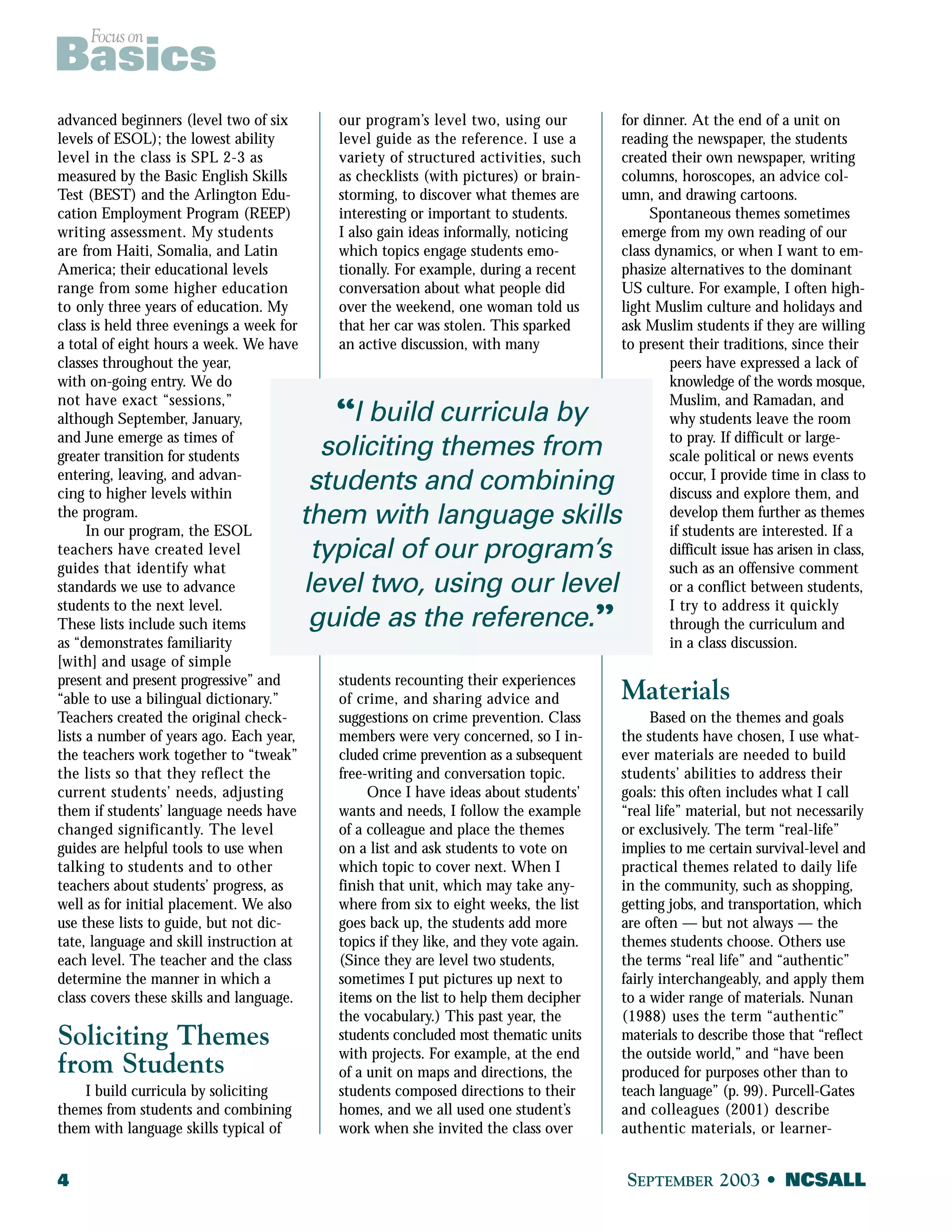 Focus on Basics 
advanced beginners (level two of six 
levels of ESOL); the lowest ability 
level in the class is SPL 2-3 as 
measured by the Basic English Skills 
Test (BEST) and the Arlington Edu-cation 
Employment Program (REEP) 
writing assessment. My students 
are from Haiti, Somalia, and Latin 
America; their educational levels 
range from some higher education 
to only three years of education. My 
class is held three evenings a week for 
a total of eight hours a week. We have 
classes throughout the year, 
with on-going entry. We do 
not have exact “sessions,” 
although September, January, 
and June emerge as times of 
greater transition for students 
entering, leaving, and advan-cing 
to higher levels within 
the program. 
In our program, the ESOL 
teachers have created level 
guides that identify what 
standards we use to advance 
students to the next level. 
These lists include such items 
as “demonstrates familiarity 
[with] and usage of simple 
present and present progressive” and 
“able to use a bilingual dictionary.” 
Teachers created the original check-lists 
a number of years ago. Each year, 
the teachers work together to “tweak” 
the lists so that they reflect the 
current students’ needs, adjusting 
them if students’ language needs have 
changed significantly. The level 
guides are helpful tools to use when 
talking to students and to other 
teachers about students’ progress, as 
well as for initial placement. We also 
use these lists to guide, but not dic-tate, 
language and skill instruction at 
each level. The teacher and the class 
determine the manner in which a 
class covers these skills and language. 
Soliciting Themes 
from Students 
I build curricula by soliciting 
themes from students and combining 
them with language skills typical of 
our program’s level two, using our 
level guide as the reference. I use a 
variety of structured activities, such 
as checklists (with pictures) or brain-storming, 
to discover what themes are 
interesting or important to students. 
I also gain ideas informally, noticing 
which topics engage students emo-tionally. 
For example, during a recent 
conversation about what people did 
over the weekend, one woman told us 
that her car was stolen. This sparked 
an active discussion, with many 
“I build curricula by 
soliciting themes from 
students and combining 
them with language skills 
typical of our program’s 
level two, using our level 
guide as the reference.” 
students recounting their experiences 
of crime, and sharing advice and 
suggestions on crime prevention. Class 
members were very concerned, so I in-cluded 
crime prevention as a subsequent 
free-writing and conversation topic. 
Once I have ideas about students’ 
wants and needs, I follow the example 
of a colleague and place the themes 
on a list and ask students to vote on 
which topic to cover next. When I 
finish that unit, which may take any-where 
from six to eight weeks, the list 
goes back up, the students add more 
topics if they like, and they vote again. 
(Since they are level two students, 
sometimes I put pictures up next to 
items on the list to help them decipher 
the vocabulary.) This past year, the 
students concluded most thematic units 
with projects. For example, at the end 
of a unit on maps and directions, the 
students composed directions to their 
homes, and we all used one student’s 
work when she invited the class over 
for dinner. At the end of a unit on 
reading the newspaper, the students 
created their own newspaper, writing 
columns, horoscopes, an advice col-umn, 
and drawing cartoons. 
Spontaneous themes sometimes 
emerge from my own reading of our 
class dynamics, or when I want to em-phasize 
alternatives to the dominant 
US culture. For example, I often high-light 
Muslim culture and holidays and 
ask Muslim students if they are willing 
to present their traditions, since their 
peers have expressed a lack of 
knowledge of the words mosque, 
Muslim, and Ramadan, and 
why students leave the room 
to pray. If difficult or large-scale 
political or news events 
occur, I provide time in class to 
discuss and explore them, and 
develop them further as themes 
if students are interested. If a 
difficult issue has arisen in class, 
such as an offensive comment 
or a conflict between students, 
I try to address it quickly 
through the curriculum and 
in a class discussion. 
Materials 
Based on the themes and goals 
the students have chosen, I use what-ever 
materials are needed to build 
students’ abilities to address their 
goals: this often includes what I call 
“real life” material, but not necessarily 
or exclusively. The term “real-life” 
implies to me certain survival-level and 
practical themes related to daily life 
in the community, such as shopping, 
getting jobs, and transportation, which 
are often — but not always — the 
themes students choose. Others use 
the terms “real life” and “authentic” 
fairly interchangeably, and apply them 
to a wider range of materials. Nunan 
(1988) uses the term “authentic” 
materials to describe those that “reflect 
the outside world,” and “have been 
produced for purposes other than to 
teach language” (p. 99). Purcell-Gates 
and colleagues (2001) describe 
authentic materials, or learner- 
4 SEPTEMBER 2003 • NCSALL 
 