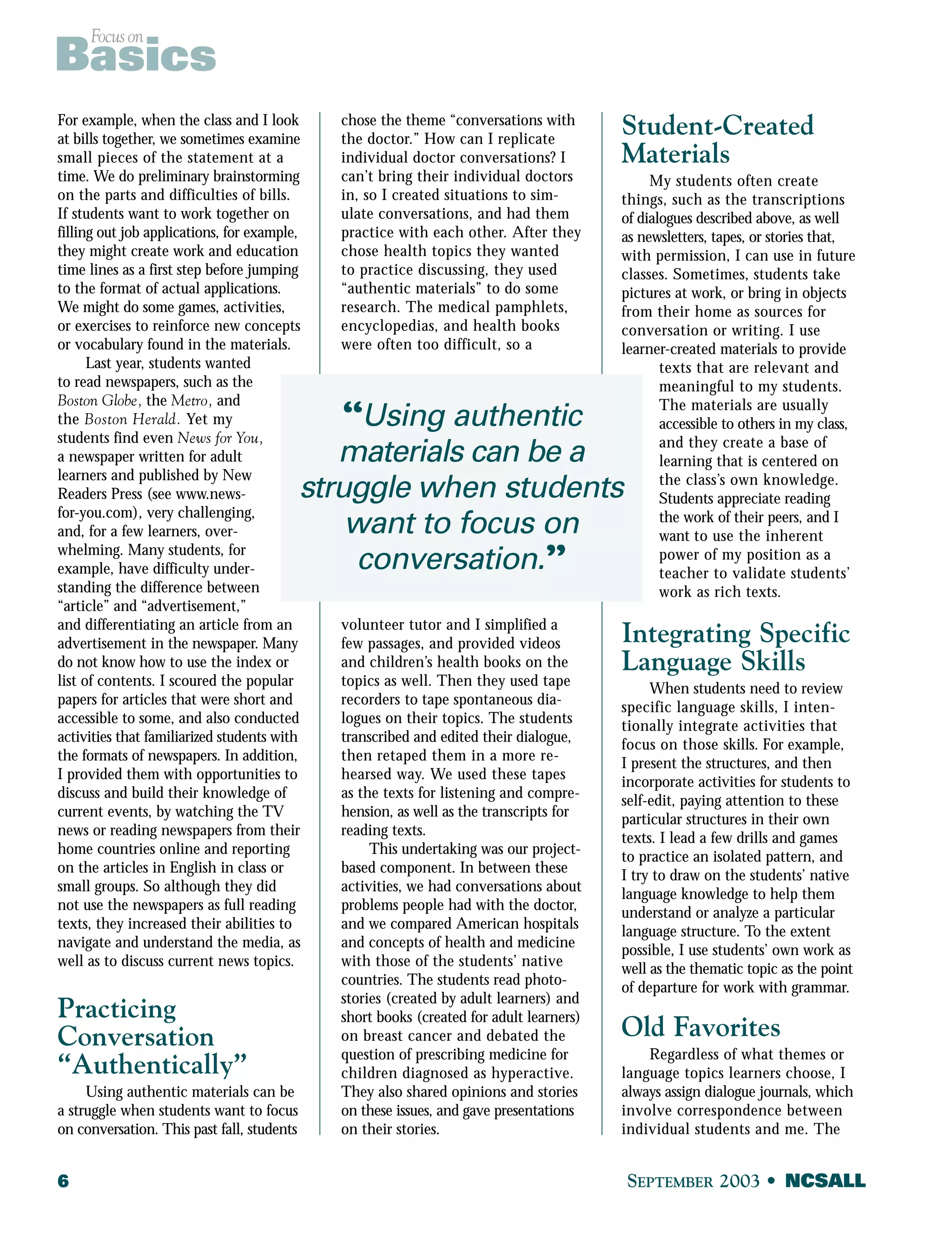 Focus on Basics 
For example, when the class and I look 
at bills together, we sometimes examine 
small pieces of the statement at a 
time. We do preliminary brainstorming 
on the parts and difficulties of bills. 
If students want to work together on 
filling out job applications, for example, 
they might create work and education 
time lines as a first step before jumping 
to the format of actual applications. 
We might do some games, activities, 
or exercises to reinforce new concepts 
or vocabulary found in the materials. 
Last year, students wanted 
to read newspapers, such as the 
Boston Globe, the Metro, and 
the Boston Herald. Yet my 
students find even News for You, 
a newspaper written for adult 
learners and published by New 
Readers Press (see www.news-for- 
you.com), very challenging, 
and, for a few learners, over-whelming. 
Many students, for 
example, have difficulty under-standing 
the difference between 
struggle when students 
“article” and “advertisement,” 
and differentiating an article from an 
advertisement in the newspaper. Many 
do not know how to use the index or 
list of contents. I scoured the popular 
papers for articles that were short and 
accessible to some, and also conducted 
activities that familiarized students with 
the formats of newspapers. In addition, 
I provided them with opportunities to 
discuss and build their knowledge of 
current events, by watching the TV 
news or reading newspapers from their 
home countries online and reporting 
on the articles in English in class or 
small groups. So although they did 
not use the newspapers as full reading 
texts, they increased their abilities to 
navigate and understand the media, as 
well as to discuss current news topics. 
Practicing 
Conversation 
“Authentically” 
Using authentic materials can be 
a struggle when students want to focus 
on conversation. This past fall, students 
chose the theme “conversations with 
the doctor.” How can I replicate 
individual doctor conversations? I 
can’t bring their individual doctors 
in, so I created situations to sim-ulate 
conversations, and had them 
practice with each other. After they 
chose health topics they wanted 
to practice discussing, they used 
“authentic materials” to do some 
research. The medical pamphlets, 
encyclopedias, and health books 
were often too difficult, so a 
“Using authentic 
materials can be a 
want to focus on 
conversation.” 
volunteer tutor and I simplified a 
few passages, and provided videos 
and children’s health books on the 
topics as well. Then they used tape 
recorders to tape spontaneous dia-logues 
on their topics. The students 
transcribed and edited their dialogue, 
then retaped them in a more re-hearsed 
way. We used these tapes 
as the texts for listening and compre-hension, 
as well as the transcripts for 
reading texts. 
This undertaking was our project-based 
component. In between these 
activities, we had conversations about 
problems people had with the doctor, 
and we compared American hospitals 
and concepts of health and medicine 
with those of the students’ native 
countries. The students read photo-stories 
(created by adult learners) and 
short books (created for adult learners) 
on breast cancer and debated the 
question of prescribing medicine for 
children diagnosed as hyperactive. 
They also shared opinions and stories 
on these issues, and gave presentations 
on their stories. 
Student-Created 
Materials 
My students often create 
things, such as the transcriptions 
of dialogues described above, as well 
as newsletters, tapes, or stories that, 
with permission, I can use in future 
classes. Sometimes, students take 
pictures at work, or bring in objects 
from their home as sources for 
conversation or writing. I use 
learner-created materials to provide 
texts that are relevant and 
meaningful to my students. 
The materials are usually 
accessible to others in my class, 
and they create a base of 
learning that is centered on 
the class’s own knowledge. 
Students appreciate reading 
the work of their peers, and I 
want to use the inherent 
power of my position as a 
teacher to validate students’ 
work as rich texts. 
Integrating Specific 
Language Skills 
When students need to review 
specific language skills, I inten-tionally 
integrate activities that 
focus on those skills. For example, 
I present the structures, and then 
incorporate activities for students to 
self-edit, paying attention to these 
particular structures in their own 
texts. I lead a few drills and games 
to practice an isolated pattern, and 
I try to draw on the students’ native 
language knowledge to help them 
understand or analyze a particular 
language structure. To the extent 
possible, I use students’ own work as 
well as the thematic topic as the point 
of departure for work with grammar. 
Old Favorites 
Regardless of what themes or 
language topics learners choose, I 
always assign dialogue journals, which 
involve correspondence between 
individual students and me. The 
6 SEPTEMBER 2003 • NCSALL 
 