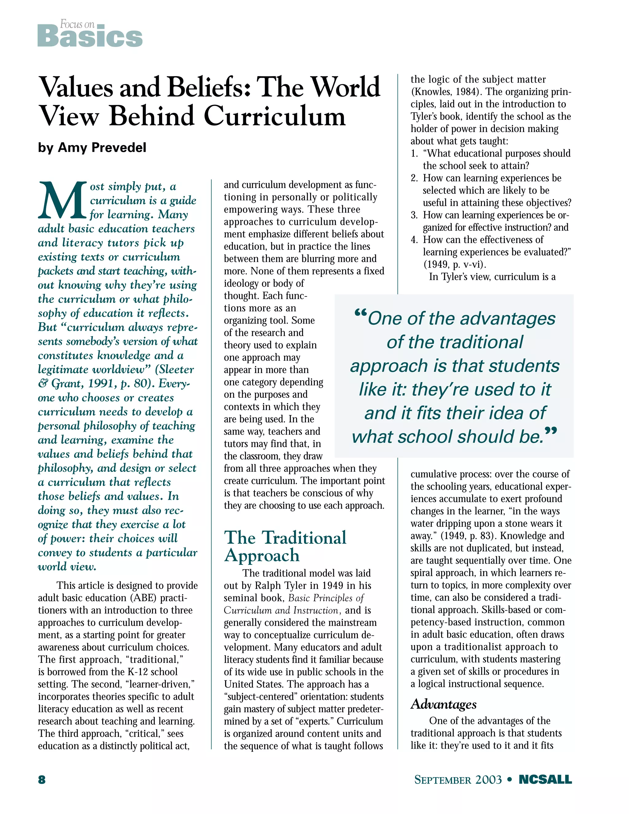 Focus on Basics 
Values and Beliefs: TheWorld 
View Behind Curriculum 
by Amy Prevedel 
Most simply put, a 
curriculum is a guide 
for learning. Many 
adult basic education teachers 
and literacy tutors pick up 
existing texts or curriculum 
packets and start teaching, with-out 
knowing why they’re using 
the curriculum or what philo-sophy 
of education it reflects. 
But “curriculum always repre-sents 
somebody’s version of what 
constitutes knowledge and a 
legitimate worldview” (Sleeter 
& Grant, 1991, p. 80). Every-one 
who chooses or creates 
curriculum needs to develop a 
personal philosophy of teaching 
and learning, examine the 
values and beliefs behind that 
philosophy, and design or select 
a curriculum that reflects 
those beliefs and values. In 
doing so, they must also rec-ognize 
that they exercise a lot 
of power: their choices will 
convey to students a particular 
world view. 
This article is designed to provide 
adult basic education (ABE) practi-tioners 
with an introduction to three 
approaches to curriculum develop-ment, 
as a starting point for greater 
awareness about curriculum choices. 
The first approach, “traditional,” 
is borrowed from the K-12 school 
setting. The second, “learner-driven,” 
incorporates theories specific to adult 
literacy education as well as recent 
research about teaching and learning. 
The third approach, “critical,” sees 
education as a distinctly political act, 
and curriculum development as func-tioning 
in personally or politically 
empowering ways. These three 
approaches to curriculum develop-ment 
emphasize different beliefs about 
education, but in practice the lines 
between them are blurring more and 
more. None of them represents a fixed 
ideology or body of 
thought. Each func-tions 
more as an 
“One of the advantages 
organizing tool. Some 
of the research and 
theory used to explain 
one approach may 
appear in more than 
one category depending 
on the purposes and 
contexts in which they 
are being used. In the 
same way, teachers and 
tutors may find that, in 
the classroom, they draw 
from all three approaches when they 
create curriculum. The important point 
is that teachers be conscious of why 
they are choosing to use each approach. 
The Traditional 
Approach 
approach is that students 
like it: they’re used to it 
and it fits their idea of 
what school should be.” 
The traditional model was laid 
out by Ralph Tyler in 1949 in his 
seminal book, Basic Principles of 
Curriculum and Instruction, and is 
generally considered the mainstream 
way to conceptualize curriculum de-velopment. 
Many educators and adult 
literacy students find it familiar because 
of its wide use in public schools in the 
United States. The approach has a 
“subject-centered” orientation: students 
gain mastery of subject matter predeter-mined 
by a set of “experts.” Curriculum 
is organized around content units and 
the sequence of what is taught follows 
the logic of the subject matter 
(Knowles, 1984). The organizing prin-ciples, 
laid out in the introduction to 
Tyler’s book, identify the school as the 
holder of power in decision making 
about what gets taught: 
1. “What educational purposes should 
the school seek to attain? 
2. How can learning experiences be 
selected which are likely to be 
useful in attaining these objectives? 
3. How can learning experiences be or-ganized 
for effective instruction? and 
4. How can the effectiveness of 
learning experiences be evaluated?” 
(1949, p. v-vi). 
In Tyler’s view, curriculum is a 
of the traditional 
cumulative process: over the course of 
the schooling years, educational exper-iences 
accumulate to exert profound 
changes in the learner, “in the ways 
water dripping upon a stone wears it 
away.” (1949, p. 83). Knowledge and 
skills are not duplicated, but instead, 
are taught sequentially over time. One 
spiral approach, in which learners re-turn 
to topics, in more complexity over 
time, can also be considered a tradi-tional 
approach. Skills-based or com-petency- 
based instruction, common 
in adult basic education, often draws 
upon a traditionalist approach to 
curriculum, with students mastering 
a given set of skills or procedures in 
a logical instructional sequence. 
Advantages 
One of the advantages of the 
traditional approach is that students 
like it: they’re used to it and it fits 
8 SEPTEMBER 2003 • NCSALL 
 
