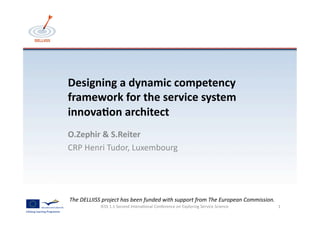 Designing	
  a	
  dynamic	
  competency	
  
framework	
  for	
  the	
  service	
  system	
  
innova6on	
  architect	
  
O.Zephir	
  &	
  S.Reiter	
  	
  
CRP	
  Henri	
  Tudor,	
  Luxembourg	
  




The	
  DELLIISS	
  project	
  has	
  been	
  funded	
  with	
  support	
  from	
  The	
  European	
  Commission.	
  
                 IESS	
  1.1	
  Second	
  Intena<onal	
  Conference	
  on	
  Exploring	
  Service	
  Science	
         1	
  
 