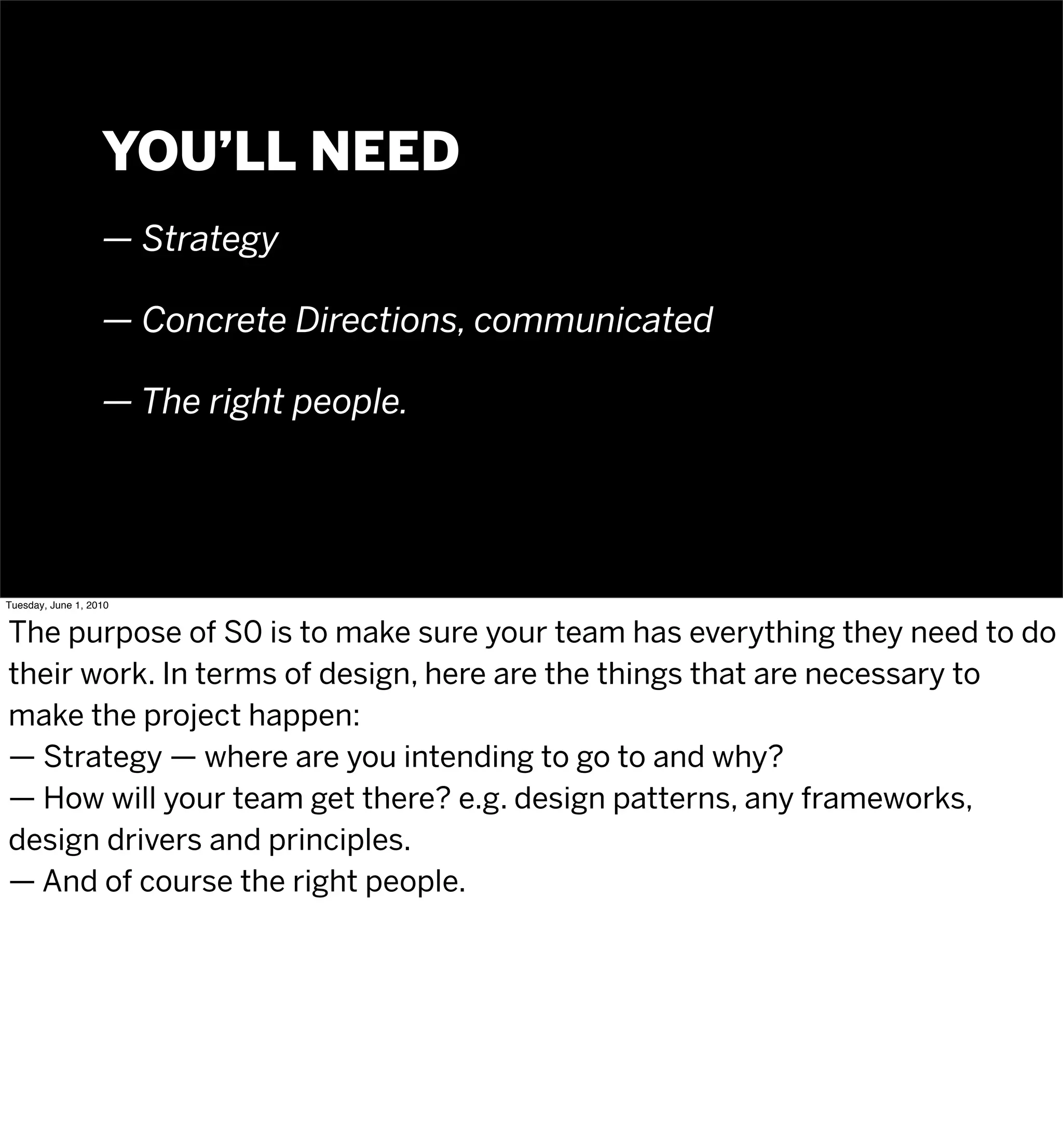 YOU’LL NEED
                   — Strategy

                   — Concrete Directions, communicated

                   — The right people.




Tuesday, June 1, 2010


The purpose of S0 is to make sure your team has everything they need to do
their work. In terms of design, here are the things that are necessary to
make the project happen:
— Strategy — where are you intending to go to and why?
— How will your team get there? e.g. design patterns, any frameworks,
design drivers and principles.
— And of course the right people.
 